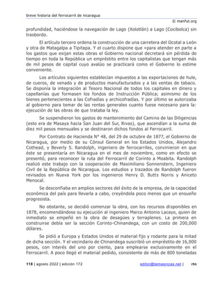 breve historia del ferrocarril de nicaragua
© manfut.org
118 | agosto 2022 | edición 172 editor@temasnicas.net | rtn
profundidad, haciéndose la navegación de Lago (Xolotlán) a Lago (Cocibolca) sin
trasbordo.
El artículo tercero ordena la construcción de una carretera del Ocotal a León
y otra de Matagalpa a Tipitapa. Y el cuarto dispone que «para atender en parte a
los gastos que exijan estas obras el Gobierno nacional decretará sin pérdida de
tiempo en toda la República un empréstito entre los capitalistas que tengan más
de mil pesos de capital cuyo avalúo se practicará como el Gobierno lo estime
conveniente.
Los artículos siguientes establecían impuestos a las exportaciones de hule,
de cueros, de venado y de productos manufacturados y a las ventas de tabaco.
Se disponía la integración al Tesoro Nacional de todos los capitales en dinero y
capellanías que formasen los fondos de Instrucción Pública; asimismo de los
bienes pertenecientes a las Cofradías y archicofradías. Y por último se autorizaba
al gobierno para tomar de las rentas generales cuanto fuese necesario para la:
ejecución de las obras de que trataba la ley.
Se suspendieron los gastos de mantenimiento del Camino de las Diligencias
(esto era de Masaya hacia San Juan del Sur, Rivas), que ascendían a la suma de
diez mil pesos mensuales y se destinaron dichos fondos al Ferrocarril.
Por Contrato de Hacienda N° 48, del 29 de octubre de 1877, el Gobierno de
Nicaragua, por medio de su Cónsul General en los Estados Unidos, Alejandro
Cothead, y Beverly S. Randolph, ingeniero de ferrocarriles, convinieron en que
éste se presentaría en Nicaragua en el mes de noviembre, como en efecto se
presentó, para reconocer la ruta del Ferrocarril de Corinto a Moabita. Randolph
realizó este trabajo con la cooperación de Maximiliano Sonnenstern, Ingeniero
Civil de la República de Nicaragua. Los estudios y trazados de Randolph fueron
revisados en Nueva York por los ingenieros Henry D. Butts Norris y Aniceto
Menocal.
Se desconfiaba en amplios sectores del éxito de la empresa, de la capacidad
económica del país para llevarla a cabo, creyéndola poco menos que un ensueño
progresista.
No obstante, se decidió comenzar la obra, con los recursos disponibles en
1878, encomendándose su ejecución al ingeniero Marco Antonio Lacayo, quien de
inmediato se empeñó en la obra de desagües y terraplenes. La primera en
construirse debía ser la sección Corinto-Chinandega, con un costo de 200,000
dólares.
Se pidió a Europa y Estados Unidos el material fijo y rodante para la mitad
de dicha sección. Y el vecindario de Chinandega suscribió un empréstito de 16,000
pesos, con interés del uno por ciento, para emplearse exclusivamente en el
Ferrocarril. A poco llegó el material pedido, consistente de más de 800 toneladas
 