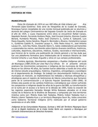 guía para el lector
rtn | temasnicas.net edición 172 | agosto 2022 | 11
HISTORIA DE VIDA
MUNICIPALES
Fotos De Granada de 1924 en sus 400 Años de Vida Urbana por Arq.
Fernando López Gutiérrez. Esta serie de fotografías de la ciudad de Granada,
Nicaragua fueron recopiladas de una revista mensual publicada por ex alumnos y
alumnos del colegio Centroamérica del Sagrado Corazón de Jesús de Granada en
el año de 1924, y cuyos impulsores entre otros se encuentran Rafael Carazo,
Napoleón Román, Fernando Arellano Mejía, José Coronel Urtecho, Dionisio Cuadra
Benard, Humberto Morales, Pedro José Chamorro Z., Carlos A. Gabuardi, Luis
Pasos Arguello, Carlos Sandino, Miguel A. Bermúdez y Álvarez, Constantino Lacayo
h., Guillermo Castillo R., Inocente Lacayo h., Félix Pedro Arauz H., José Antonio
Lacayo Ch., Julio Rey Pastor, Eduardo Alaníz V., todos colaboradores permanentes
u ocasionales los menos, escribiendo sobre tópicos diversos científicos, históricos,
culturales, deportivos, educativos, médicos, locales, nacionales e internacionales,
que hicieron de la revista una publicación de interés general y no hay duda que
fue una plataforma formativa para Intelectuales de la estatura literaria de José
Coronel Urtecho y Luis Pasos Arguello y otros en sus campos profesionales.
Frontera Agrícola, Movimientos campesinos y Pueblos Indígenas del norte
de Nicaragua (1980-2019) por Uwe Paul Cruz Olivas. En el presente artículo
analizare los movimientos campesinos e indígenas de los municipios de Wiwili y
Bocay en los últimos 40 años, las fuentes fueron obtenidas a través de cinco años
de intenso estudio arqueológico, histórico, lingüístico, antropológico y sociológico
en el departamento de Jinotega. Se trabajó con documentación histórica de los
municipios en mención, se implementaron los métodos y técnicas etnográficas y
etnológicas para el registro de testimonios de líderes comunitarios que formaron
parte de la contrarrevolución y el Ejército Popular Sandinista (1981-1990). El
énfasis esta puesto en los cambios históricos y estratégicos que vienen sufriendo
los campesinos e indígenas desde los años de la guerra de1980, su transformación
en la lucha por el acceso a la tierra en la década de 1990, hasta la creación de
las regiones especiales llamadas Wangki Wihta Bukawas ubicados en el área
núcleo de la Reserva de la Biosfera de Bosawas y compuesta por tres territorios
miskitus como son: Miskitu Kipla Sait Tasbaika, Miskitu Indian Tasbaika Kum y
Miskitu Lilamni Tasbaika Kum y un territorio Mayangna Sauni Bu, todos conocidos
como Gobierno Territorial Indígena (GTI) restituido por el actual gobierno
sandinista en el año 2008.
Indígenas de las Comunidades Musawas, Suniwas y Wilú del Territorio Mayangna Sauni
As en la Región Autónoma de la Costa Caribe Norte con respecto a Nicaragua por
Comisión Interamericana de Derechos Humanos.
 