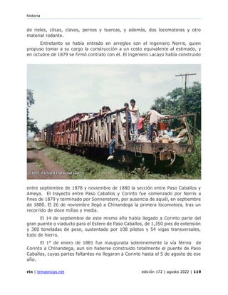 historia
rtn | temasnicas.net edición 172 | agosto 2022 | 119
de rieles, clisas, clavos, pernos y tuercas, y además, dos locomotoras y otro
material rodante.
Entretanto se había entrado en arreglos con el ingeniero Norris, quien
propuso tomar a su cargo la construcción a un costo equivalente al estimado, y
en octubre de 1879 se firmó contrato con él. El ingeniero Lacayo había construido
entre septiembre de 1878 y noviembre de 1880 la sección entre Paso Caballos y
Ameya. El trayecto entre Paso Caballos y Corinto fue comenzado por Norris a
fines de 1879 y terminado por Sonnenstern, por ausencia de aquél, en septiembre
de 1880. El 26 de noviembre llegó a Chinandega la primera locomotora, tras un
recorrido de doce millas y media.
El 14 de septiembre de este mismo año había llegado a Corinto parte del
gran puente o viaducto para el Estero de Paso Caballos, de 1,350 pies de extensión
y 300 toneladas de peso, sustentado por 108 pilotes y 54 vigas transversales,
todo de hierro.
El 1° de enero de 1881 fue inaugurada solemnemente la vía férrea de
Corinto a Chinandega, aun sin haberse construido totalmente el puente de Paso
Caballos, cuyas partes faltantes no llegaron a Corinto hasta el 5 de agosto de ese
año.
 