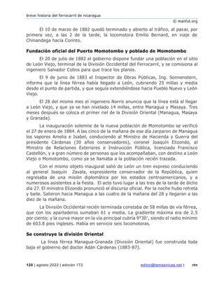 breve historia del ferrocarril de nicaragua
© manfut.org
120 | agosto 2022 | edición 172 editor@temasnicas.net | rtn
El 10 de marzo de 1882 quedó terminado y abierto al tráfico, al pasar, por
primera vez, a las 2 de la tarde, la locomotora Emilio Bernard, en viaje de
Chinandega hacia Corinto.
Fundación oficial del Puerto Momotombo y poblado de Momotombo
El 20 de julio de 1882 el gobierno dispone fundar una población en el sitio
de León Viejo, terminal de la División Occidental del Ferrocarril, y se comisiona al
ingeniero Salvador Cobos para que trace los planos.
El 9 de junio de 1883 el Inspector de Obras Públicas, Ing. Sonnenstern,
informa que la línea férrea había llegado a León, cubriendo 25 millas y media
desde el punto de partida, y que seguía extendiéndose hacia Pueblo Nuevo y León
Viejo.
El 28 del mismo mes el ingeniero Norris anuncia que la línea está al llegar
a León Viejo, y que ya se han nivelado 14 millas, entre Managua y Masaya. Tres
meses después se coloca el primer riel de la División Oriental (Managua, Masaya
y Granada).
La inauguración solemne de la nueva población de Momotombo se verificó
el 27 de enero de 1884. A las cinco de la mañana de ese día zarparon de Managua
los vapores Amelia e Isabel, conduciendo al Ministro de Hacienda y Guerra del
presidente Cárdenas (30 años conservadores), coronel Joaquín Elizondo, al
Ministro de Relaciones Exteriores e Instrucción Pública, licenciado Francisco
Castellón, y a gran número de personas que los acompañaban, con destino a León
Viejo o Momotombo, como ya se llamaba a la población recién trazada.
Con el mismo objeto inaugural salió de León un tren expreso conduciendo
al general Joaquín Zavala, expresidente conservador de la República, quien
regresaba de una misión diplomática por los estados centroamericanos, y a
numerosos asistentes a la fiesta. El acto tuvo lugar a las tres de la tarde de dicho
día 27. El ministro Elizondo pronunció el discurso oficial. Por la noche hubo retreta
y baile. Salieron hacia Managua a las cuatro de la mañana del 28 y llegaron a las
diez de la mañana.
La División Occidental recién terminada constaba de 58 millas de vía férrea,
que con los apartaderos sumaban 61 y media. La gradiente máxima era de 2.5
por ciento; y la curva mayor en la vía principal cubría 9°30′, siendo el radio mínimo
de 603.8 pies ingleses. Había en servicio seis locomotoras.
Se construye la división Oriental
La línea férrea Managua-Granada (División Oriental) fue construida toda
bajo el gobierno del doctor Adán Cárdenas (1883-87).
 