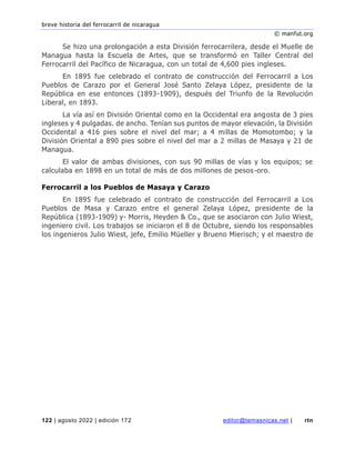 breve historia del ferrocarril de nicaragua
© manfut.org
122 | agosto 2022 | edición 172 editor@temasnicas.net | rtn
Se hizo una prolongación a esta División ferrocarrilera, desde el Muelle de
Managua hasta la Escuela de Artes, que se transformó en Taller Central del
Ferrocarril del Pacífico de Nicaragua, con un total de 4,600 pies ingleses.
En 1895 fue celebrado el contrato de construcción del Ferrocarril a Los
Pueblos de Carazo por el General José Santo Zelaya López, presidente de la
República en ese entonces (1893-1909), después del Triunfo de la Revolución
Liberal, en 1893.
La vía así en División Oriental como en la Occidental era angosta de 3 pies
ingleses y 4 pulgadas. de ancho. Tenían sus puntos de mayor elevación, la División
Occidental a 416 pies sobre el nivel del mar; a 4 millas de Momotombo; y la
División Oriental a 890 pies sobre el nivel del mar a 2 millas de Masaya y 21 de
Managua.
El valor de ambas divisiones, con sus 90 millas de vías y los equipos; se
calculaba en 1898 en un total de más de dos millones de pesos-oro.
Ferrocarril a los Pueblos de Masaya y Carazo
En 1895 fue celebrado el contrato de construcción del Ferrocarril a Los
Pueblos de Masa y Carazo entre el general Zelaya López, presidente de la
República (1893-1909) y- Morris, Heyden & Co., que se asociaron con Julio Wiest,
ingeniero civil. Los trabajos se iniciaron el 8 de Octubre, siendo los responsables
los ingenieros Julio Wiest, jefe, Emilio Müeller y Brueno Mierisch; y el maestro de
 