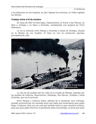 breve historia del ferrocarril de nicaragua
© manfut.org
124 | agosto 2022 | edición 172 editor@temasnicas.net | rtn
y las distancias en ese trayecto, en pies ingleses las primeras, en millas inglesas
las últimas:
Trabajo inicia el 8 de octubre
En mayo de 1897 la línea llega a Niquinohomo, en Enero a San Marcos, en
Abril a Jinotepe y en Mayo a Diriamba, completando una longitud de 431/2
kilómetros.
La vía se extiende entre Masaya y Diriamba a través de Jinotepe, situado
en la Meseta de Los Pueblos. El llano es rico en producción agrícola,
principalmente café.
La ruta de los pueblos del Sur salía de la Ciudad de Masaya, pasando por
los pueblos de Catarina, Niquinohomo, Masatepe, San Marcos, Jinotepe y hasta
Diriamba, que era la terminal.
Entre Masaya y Catarina había, además de la pendiente muy inclinada,
grandes prominencias con elevados picos que había que dinamitarlos para poder
llegar a Catarina. Esta era una ruta que también tenía un gran atractivo turístico,
pues que para poder disminuir la pendiente antes mencionada, se tenía que hacer
 