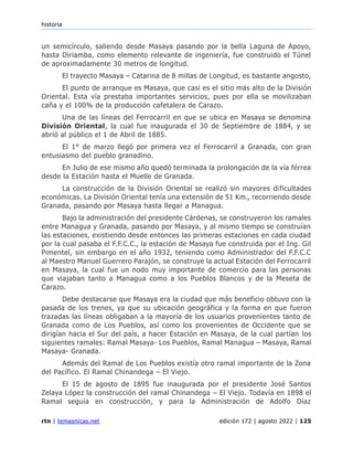 historia
rtn | temasnicas.net edición 172 | agosto 2022 | 125
un semicírculo, saliendo desde Masaya pasando por la bella Laguna de Apoyo,
hasta Diriamba, como elemento relevante de ingeniería, fue construido el Túnel
de aproximadamente 30 metros de longitud.
El trayecto Masaya – Catarina de 8 millas de Longitud, es bastante angosto,
El punto de arranque es Masaya, que casi es el sitio más alto de la División
Oriental. Esta vía prestaba importantes servicios, pues por ella se movilizaban
caña y el 100% de la producción cafetalera de Carazo.
Una de las líneas del Ferrocarril en que se ubica en Masaya se denomina
División Oriental, la cual fue inaugurada el 30 de Septiembre de 1884, y se
abrió al público el 1 de Abril de 1885.
El 1° de marzo llegó por primera vez el Ferrocarril a Granada, con gran
entusiasmo del pueblo granadino.
En Julio de ese mismo año quedó terminada la prolongación de la vía férrea
desde la Estación hasta el Muelle de Granada.
La construcción de la División Oriental se realizó sin mayores dificultades
económicas. La División Oriental tenía una extensión de 51 Km., recorriendo desde
Granada, pasando por Masaya hasta llegar a Managua.
Bajo la administración del presidente Cárdenas, se construyeron los ramales
entre Managua y Granada, pasando por Masaya, y al mismo tiempo se construían
las estaciones, existiendo desde entonces las primeras estaciones en cada ciudad
por la cual pasaba el F.F.C.C., la estación de Masaya fue construida por el Ing. Gil
Pimentel, sin embargo en el año 1932, teniendo como Administrador del F.F.C.C
al Maestro Manuel Guerrero Parajón, se construye la actual Estación del Ferrocarril
en Masaya, la cual fue un nodo muy importante de comercio para las personas
que viajaban tanto a Managua como a los Pueblos Blancos y de la Meseta de
Carazo.
Debe destacarse que Masaya era la ciudad que más beneficio obtuvo con la
pasada de los trenes, ya que su ubicación geográfica y la forma en que fueron
trazadas las líneas obligaban a la mayoría de los usuarios provenientes tanto de
Granada como de Los Pueblos, así como los provenientes de Occidente que se
dirigían hacia el Sur del país, a hacer Estación en Masaya, de la cual partían los
siguientes ramales: Ramal Masaya- Los Pueblos, Ramal Managua – Masaya, Ramal
Masaya- Granada.
Además del Ramal de Los Pueblos existía otro ramal importante de la Zona
del Pacífico. El Ramal Chinandega – El Viejo.
El 15 de agosto de 1895 fue inaugurada por el presidente José Santos
Zelaya López la construcción del ramal Chinandega – El Viejo. Todavía en 1898 el
Ramal seguía en construcción, y para la Administración de Adolfo Díaz
 