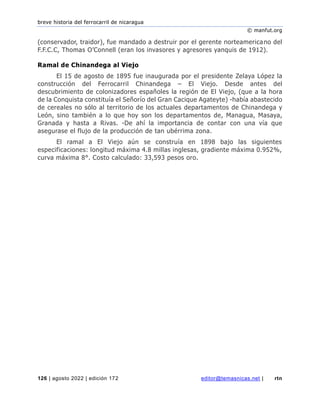 breve historia del ferrocarril de nicaragua
© manfut.org
126 | agosto 2022 | edición 172 editor@temasnicas.net | rtn
(conservador, traidor), fue mandado a destruir por el gerente norteamericano del
F.F.C.C, Thomas O’Connell (eran los invasores y agresores yanquis de 1912).
Ramal de Chinandega al Viejo
El 15 de agosto de 1895 fue inaugurada por el presidente Zelaya López la
construcción del Ferrocarril Chinandega – El Viejo. Desde antes del
descubrimiento de colonizadores españoles la región de El Viejo, (que a la hora
de la Conquista constituía el Señorío del Gran Cacique Agateyte) -había abastecido
de cereales no sólo al territorio de los actuales departamentos de Chinandega y
León, sino también a lo que hoy son los departamentos de, Managua, Masaya,
Granada y hasta a Rivas. -De ahí la importancia de contar con una vía que
asegurase el flujo de la producción de tan ubérrima zona.
El ramal a El Viejo aún se construía en 1898 bajo las siguientes
especificaciones: longitud máxima 4.8 millas inglesas, gradiente máxima 0.952%,
curva máxima 8°. Costo calculado: 33,593 pesos oro.
 