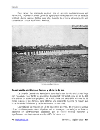 historia
rtn | temasnicas.net edición 172 | agosto 2022 | 127
Este ramal fue mandado destruir por el gerente norteamericano del
Ferrocarril, Thomas O’Connell (eran los agresores e invasores militares de Estados
Unidos), dando razones fútiles para ello, durante la primera administración del
conservador traidor Adolfo Díaz Recinos.
Construcción de División Central y el clavo de oro
La División Central del Ferrocarril, que debía unir la villa de La Paz Vieja
con Managua, y por tanto las divisiones Occidental y Oriental entre sí, en 1, 898
era apenas un acariciado proyecto. Se le calculaba una extensión máxima de 35
millas inglesas y dos tercios, para obtener una gradiente máxima no mayor que
la de las otras divisiones, y radios de curvas no menores.
Los trabajos se iniciaron el 19 de noviembre de1900. El presidente Zelaya
López clavó con propia mano el primer riel en Managua. Los trabajos se llevaron
adelante sin contratiempos costeados por el Tesoro Público Nacional, y
significaron: una inversión de medio millón de pesos oro.
 