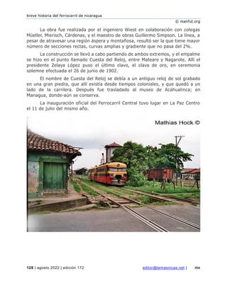 breve historia del ferrocarril de nicaragua
© manfut.org
128 | agosto 2022 | edición 172 editor@temasnicas.net | rtn
La obra fue realizada por el ingeniero Wiest en colaboración con colegas
Müeller, Mierisch, Cárdenas, y el maestro de obras Guillermo Simpson. La línea, a
pesar de atravesar una región áspera y montañosa, resultó ser la que tiene mayor
número de secciones rectas, curvas amplias y gradiente que no pasa del 2%.
La construcción se llevó a cabo partiendo de ambos extremos, y el empalme
se hizo en el punto llamado Cuesta del Reloj, entre Mateare y Nagarote. Allí el
presidente Zelaya López puso el último clavo, el clavo de oro, en ceremonia
solemne efectuada el 26 de junio de 1902.
El nombre de Cuesta del Reloj se debía a un antiguo reloj de sol grabado
en una gran piedra, que allí existía desde tiempos coloniales, y que quedó a un
lado de la carrilera. Después fue trasladado al museo de Acahualinca; en
Managua, donde-aún se conserva.
La inauguración oficial del Ferrocarril Central tuvo lugar en La Paz Centro
el 11 de julio del mismo año.
 