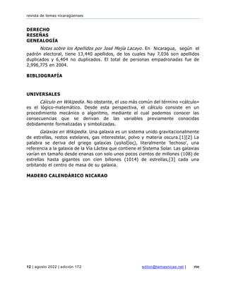 revista de temas nicaragüenses
12 | agosto 2022 | edición 172 editor@temasnicas.net | rtn
DERECHO
RESEÑAS
GENEALOGÍA
Notas sobre los Apellidos por José Mejía Lacayo. En Nicaragua, según el
padrón electoral, tiene 13,440 apellidos, de los cuales hay 7,036 son apellidos
duplicados y 6,404 no duplicados. El total de personas empadronadas fue de
2,996,775 en 2004.
BIBLIOGRAFÍA
UNIVERSALES
Cálculo en Wikipedia. No obstante, el uso más común del término «cálculo»
es el lógico-matemático. Desde esta perspectiva, el cálculo consiste en un
procedimiento mecánico o algoritmo, mediante el cual podemos conocer las
consecuencias que se derivan de las variables previamente conocidas
debidamente formalizadas y simbolizadas.
Galaxias en Wikipedia. Una galaxia es un sistema unido gravitacionalmente
de estrellas, restos estelares, gas interestelar, polvo y materia oscura.[1][2] La
palabra se deriva del griego galaxias (γαλαξίας), literalmente 'lechoso', una
referencia a la galaxia de la Vía Láctea que contiene el Sistema Solar. Las galaxias
varían en tamaño desde enanas con solo unos pocos cientos de millones (108) de
estrellas hasta gigantes con cien billones (1014) de estrellas,[3] cada una
orbitando el centro de masa de su galaxia.
MADERO CALENDÁRICO NICARAO
 