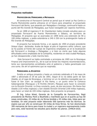 historia
rtn | temasnicas.net edición 172 | agosto 2022 | 129
Proyectos realizados
PROYECCIÓN DEL FERROCARRIL A MATAGALPA
Al construirse el Ferrocarril Central se pensó que el ramal La Paz Centro a
Puerto Momotombo podría utilizarse en el futuro para empalmar el proyectado
Ferrocarril del Norte, que pasando por Matagalpa o Jinotega, continuaría hasta un
punto del Río Grande de Matagalpa, que fuese navegable por vapores marítimos.
Ya en 1890 el ingeniero P. W. Chamberlain había iniciado estudios para un
proyectado Ferrocarril de Puerto Momotombo a Sébaco, en territorio de
Matagalpa. El proyecto que se acariciaba en 1898 tenía una extensión de 90 a
100 millas inglesas, y podía extenderse a 240 ó 250 con la prolongación hasta el
Río Grande de Matagalpa.
El proyecto fue tomando forma, y en agosto de 1905 el propio presidente
Zelaya López declaraba: Acaba de llegar al país el Ingeniero señor Lefevre, que
se ha puesto al frente del cuerpo de Ingenieros empleados ya en la localización
del Ferrocarril a Jinotega y Matagalpa; y si bien es cierto que hubo algunas
dificultades entre empleados de la Compañía, residentes en esta ciudad Managua,
ya han desaparecido y todo marcha bien.
Este ferrocarril se había contratado a principios de 1905 con la Nicaragua
Finance and Improvement Co., de la cual se tenían las mejores recomendaciones,
tenía sus representantes acreditados ante el gobierno y había garantizado con
una suma. De ahí el optimismo que se respiraba.
FERROCARRIL AL ATLÁNTICO
Existía un antiguo proyecto y hasta un contrato celebrado el 5 de mayo de
1887 y adicionado el 29 de julio de 1891. Según él la vía debía partir de San
Ubaldo, en el Lago de Nicaragua, y terminar en un río atlántico navegable que no
fuese el San Juan: se escogió el Río Rama, y un punto entre la Comarca
Sabanagrande (Managua) y El Portillo (Nindirí, Masaya) para hacer la conexión
con la División Oriental. La línea constaría, pues, de dos secciones: Río Rama-San
Ubaldo (120 millas inglesas) y San Ubaldo-División Oriental (100 millas inglesas),
para hacer un total de 220 millas inglesas. Este proyecto no prosperó.
El Ing. Julius Wiest, Gerente de la Compañía de Ferrocarriles, llegó
procedente de Monkey Point a Bluefields y manifestó que en el puerto ya hay 60
casas construidas, 25 millas de vía férrea tendida y 45 millas más, listas para ser
tendidas. En este proyecto están laborando 500 operarios más los técnicos. Se
espera que por año se construyan 40 millas de línea férrea. Se han desmontado
300 manzanas de tierra para trazar la ciudad y un ingeniero expresamente traído
para esto, está haciendo los estudios para diseñar los planos. [IHNCA-UCA]
 