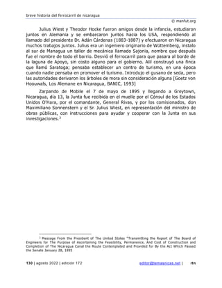 breve historia del ferrocarril de nicaragua
© manfut.org
130 | agosto 2022 | edición 172 editor@temasnicas.net | rtn
Julius Wiest y Theodor Hocke fueron amigos desde la infancia, estudiaron
juntos en Alemania y se embarcaron juntos hacia los USA, respondiendo al
llamado del presidente Dr. Adán Cárdenas (1883-1887) y efectuaron en Nicaragua
muchos trabajos juntos. Julius era un ingeniero originario de Wüttemberg, instalo
al sur de Managua un taller de mecánica llamado Sajonia, nombre que después
fue el nombre de todo el barrio. Desvió el ferrocarril para que pasara al borde de
la laguna de Apoyo, sin costo alguno para el gobierno. Allí construyó una finca
que llamó Saratoga; pensaba establecer un centro de turismo, en una época
cuando nadie pensaba en promover el turismo. Introdujo el gusano de seda, pero
las autoridades derivaron los árboles de mora sin consideración alguna [Goetz von
Hoouwals, Los Alemane en Nicaragua, BANIC, 1993]
Zarpando de Mobile el 7 de mayo de 1895 y llegando a Greytown,
Nicaragua, día 13, la Junta fue recibida en el muelle por el Cónsul de los Estados
Unidos O'Hara, por el comandante, General Rivas, y por los comisionados, don
Maximiliano Sonnenstern y el Sr. Julius Wiest, en representación del ministro de
obras públicas, con instrucciones para ayudar y cooperar con la Junta en sus
investigaciones.3
3
Message From the President of The United States “Transmitting the Report of The Board of
Engineers for The Purpose of Ascertaining the Feasibility, Permanence, And Cost of Construction and
Completion of The Nicaragua Canal the Route Contemplated and Provided for By the Act Which Passed
the Senate January 28, 1895
 