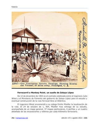 historia
rtn | temasnicas.net edición 172 | agosto 2022 | 131
Ferrocarril a Monkey Point, un sueño de Zelaya López
De 12 de diciembre de 1903 es el contrato celebrado entre el ingeniero Julio
Wiest y el Ministerio de Fomento del gobierno de Zelaya López para el estudio y
eventual construcción de la ruta ferrocarrilera al Atlántico.
El ingeniero Wiest encomendó a su colega Emilio Müeller la localización de
la ruta. El 24 de octubre de 1, 904, Müeller hizo entrega de su estudio,
acompañado de un mapa general, 37 mapas particulares, 6 perfiles y un cuadro
detallado de las excavaciones y rellenos por cada kilómetro ferroviario.
 