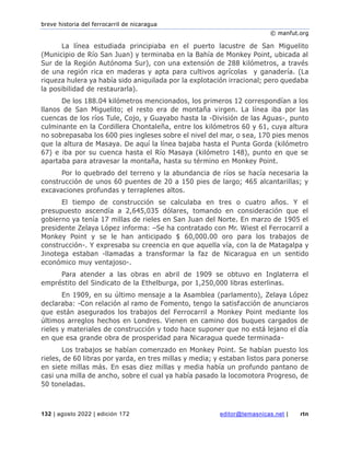 breve historia del ferrocarril de nicaragua
© manfut.org
132 | agosto 2022 | edición 172 editor@temasnicas.net | rtn
La línea estudiada principiaba en el puerto lacustre de San Miguelito
(Municipio de Río San Juan) y terminaba en la Bahía de Monkey Point, ubicada al
Sur de la Región Autónoma Sur), con una extensión de 288 kilómetros, a través
de una región rica en maderas y apta para cultivos agrícolas y ganadería. (La
riqueza hulera ya había sido aniquilada por la explotación irracional; pero quedaba
la posibilidad de restaurarla).
De los 188.04 kilómetros mencionados, los primeros 12 correspondían a los
llanos de San Miguelito; el resto era de montaña virgen. La línea iba por las
cuencas de los ríos Tule, Cojo, y Guayabo hasta la -División de las Aguas-, punto
culminante en la Cordillera Chontaleña, entre los kilómetros 60 y 61, cuya altura
no sobrepasaba los 600 pies ingleses sobre el nivel del mar, o sea, 170 pies menos
que la altura de Masaya. De aquí la línea bajaba hasta el Punta Gorda (kilómetro
67) e iba por su cuenca hasta el Río Masaya (kilómetro 148), punto en que se
apartaba para atravesar la montaña, hasta su término en Monkey Point.
Por lo quebrado del terreno y la abundancia de ríos se hacía necesaria la
construcción de unos 60 puentes de 20 a 150 pies de largo; 465 alcantarillas; y
excavaciones profundas y terraplenes altos.
El tiempo de construcción se calculaba en tres o cuatro años. Y el
presupuesto ascendía a 2,645,035 dólares, tomando en consideración que el
gobierno ya tenía 17 millas de rieles en San Juan del Norte. En marzo de 1905 el
presidente Zelaya López informa: –Se ha contratado con Mr. Wiest el Ferrocarril a
Monkey Point y se le han anticipado $ 60,000.00 oro para los trabajos de
construcción-. Y expresaba su creencia en que aquella vía, con la de Matagalpa y
Jinotega estaban -llamadas a transformar la faz de Nicaragua en un sentido
económico muy ventajoso-.
Para atender a las obras en abril de 1909 se obtuvo en Inglaterra el
empréstito del Sindicato de la Ethelburga, por 1,250,000 libras esterlinas.
En 1909, en su último mensaje a la Asamblea (parlamento), Zelaya López
declaraba: -Con relación al ramo de Fomento, tengo la satisfacción de anunciaros
que están asegurados los trabajos del Ferrocarril a Monkey Point mediante los
últimos arreglos hechos en Londres. Vienen en camino dos buques cargados de
rieles y materiales de construcción y todo hace suponer que no está lejano el día
en que esa grande obra de prosperidad para Nicaragua quede terminada-
Los trabajos se habían comenzado en Monkey Point. Se habían puesto los
rieles, de 60 libras por yarda, en tres millas y media; y estaban listos para ponerse
en siete millas más. En esas diez millas y media había un profundo pantano de
casi una milla de ancho, sobre el cual ya había pasado la locomotora Progreso, de
50 toneladas.
 