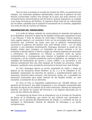 historia
rtn | temasnicas.net edición 172 | agosto 2022 | 133
Pero en esto se produjo la revuelta de octubre de 1909 y se paralizaron los
trabajos. Los materiales quedaron abandonados, hasta que el gobierno de Díaz
Recinos (conservador traidor) hizo entrega de lo poco que pudo salvarse a los
norteamericanos administradores del Ferrocarril, quienes dispusieron su traslado
a las líneas ferroviarias del Pacífico. El ingeniero Wiest hubo de ser indemnizado
por los daños y pérdidas que le ocasionó la cancelación de su contrato, pagándose
una suma de más de noventa mil dólares.
ENAJENACION DEL FERROCARRIL
A la caída de Zelaya, estando los conservadores en posesión del gobierno
de la República, buscaron el apoya de los Estados Unidos para reorganizar el país
y sus finanzas. A fines de octubre de 1910 llegó a Managua Thomas Dawson,
como agente especial y en noviembre firmó con los principales jefes revoltosos
convenios que contenían las bases para que el gobierno norteaméricano
reconociera el gobierno del General Juan José Estrada (1910 - 11). Se debía
convocar a una Asamblea Constituyente; Nicaragua solicitaría la ayuda de los
Estados Unidos para conseguir un empréstito de quince millones a fin de
consolidar la deuda exterior e interior y pagar los reclamos legítimos de nacionales
y extranjeros. Se establecería un tribunal o comisión mixta de jueces
norteaméricanos y nicaraguenses para resolver la legalidad de concesiones y
monopolios y de los reclamos pendientes contra la República. Se castigaría a los
culpables del fusilamiento de Cannon y Groce (1909); y se convocaría a una
elección presidencial libre dos años después de firmados los convenios. (Pacto
Dawson), quedando como presidente provisional el General Juan José Estrada.
En 1911 Nicaragua obtuvo un primer empréstito de millón y medio de
dólares de los banqueros Brown Brothers .& Co. y J. & W. Selligman & Có.
Quédaban hipotecados los derechos de aduana, y subsidiariamente todos los
impuestos; derechos sobre consumo, cont ibuciones, rentas, etc. y quedaban los
banqueros autorizados para poder solicitar de los Estados Unidos, en caso
necesaño, la protección de sus derechós.
En 1912 se hizo un empréstito suplementario por 750,000 dólares, con
garantía del Ferrocarril, que debía traspasarse a una compañía incorporada bajo
las leyes de alguno de los estados de lá Unión Americana. Además los banqueros
obtenían una opción de compra del Ferrocarril y los Vapores Nacionales por la
suma de dos millones de dólares.
Los banqueros de Nueva York se entendieron con el Consejo de Tenedores
de Bonos de la Ethelburga, que enteró los dos millones que conservaba el
depósito, con la garantía del Departamento de Estado y a condición de que se
entregara la Recaudación General de Aduanas de Nicaragua a un perito
norteamericano.
 