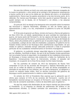 breve historia del ferrocarril de nicaragua
© manfut.org
134 | agosto 2022 | edición 172 editor@temasnicas.net | rtn
De esos dos millones se tomó una suma para pagar intereses rezagados de
la nueva ne gociación; y otra cantid ad se entregó a los banqueros neoyorquinos
a buena cuenta de lo que se les debía por las cédulas del erario y el empréstito
suplementario. Parece que los gastos ascendieron a las dos terceras parte, de lo
obtenido. Por manera que Nicaragua -como bien apunta el general Moncada- se
quedó siempre con la deuda, sin el Ferrocarril y sin dinero, y las aduanas
comprometidas.
En junio de 1912 se otorgó a los banqueros otra concesión sobre la empresa
del Ferrocarril y Vapores Nacionales, dándoles un año de tanteo para su
administración; y ellos, a su vez, emprestaron al gobierno la suma de 250,000
dólares.
El 29 de julio el general Luis Mena, ministro de Guerra y Marina del gobierno
de Díaz (1911-16), se rebeló, apoderándose de gran cantidad de materiales de
guerra, de buena parte del Ferrocarril y de los vapores del lago de Granada. La
compañía americana del Ferrocarril, incorporada conforme las leyes del Estado de
Maine, elevó uña protesta ante su gobierno por el secuestro ilegal, uso y daño de
su propiedad, y peligro de las vidas de empleados y pasajeros. El gobierno de los
Estados Unidos solicitó al de Nicaragua diera satisfactorias seguridades: de que
estaba en aptitud y deseaba otorgar adecuada protección a toda la propiedad
particular de los ciudadanos norteamericanos en territorio nicaragüense.
El gobierno, no pudiendo otorgar seguridad alguna en territorio ocupado
por los rebeldes, manifestó el deseo -de que el de los Estados Unidos garantizase
con sus propias fuerzas la seguridad y la propiedad de los ciudadanos americanos
en Nicaragua e hiciese extensiva esta protección a todos los habitantes de la
República.- Consecuencias fueron la intervención, armada, el episodio del
Coyotepe y la ocupación de la línea férrea desde Corinto hasta Granada.
Por los contratos de octubre de 1913 los banqueros de Nueva York
compraban el 51% de las acciones del Ferrocarril y Vapores Nacionales por la
suma de un millón de dólares al contado. (El valor de dichas propiedades se
estimaba en esa época en tres millones, por lo que los banqueros. se obligaron a
invertir en mejoras medio millón. Pero un decreto inconsulto del gobierno de
Nicaragua revocó posteriormente lo relativo a esta obligación).
En octubre de 1914 el Presidente Díaz expresa que la aplicación que él
último para comprar el 51% de las acciones del Ferrocarril, -cuenta con el
beneplácito nacional porque se recupera el Ferrocarril, cuyo impuro manejo ha
sido nota de constante escándalo y motivo de descrédito para el gobierno-.
He aquí los rasgos más destacados de ese impuro manejo que denunciaba
el Presidente: 1) La empresa no atiende los pedimentos del público ni las
observaciones oficiales. 2) Celebra contratos con americanos, a quienes les
 