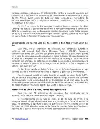historia
rtn | temasnicas.net edición 172 | agosto 2022 | 135
concede utilidades fabulosas. 3) Últimamente, contra la protesta unánime del
comercio de la república, ha establecido en Corinto una casa de comisión a cargo
de Mr. Wilson, quien cobra C$ 1.25 por cada tonelada de mercadería de
exportación e importación consignada a los otros comisionistas, con el objeto de
monopolizar el negocio.
En 1917, a través de los arreglos conocidos bajo el nombre de -Plan
Lansing-, se obtuvo la posibilidad de redimir el Ferrocarril mediante la compra del
51% de las acciones, que los banqueros poseían. La última cuota debía pagarse
en 1924, y fue enterada puntualmente por Toribio Tijerino, cónsul de Nicaragua
en Nueva York. El Ferrocarril volvía a ser nicaragüense.
Construcción de nuevas vías del Ferrocarril a San Jorge y San Juan del
Sur
Esta línea, de 31 kilómetros de extensión, fue construida durante el
gobierno del general José María Moncada Tapia (1929-32). Establecía
comunicación entre San Juan del Sur, puerto en el Pacífico, y San Jorge, puerto
en el Lago de Nicaragua, donde atracaban el Vapor Victoria y otras embarcaciones
a cargo de la Empresa del Ferrocarril del Pacífico de Nicaragua. Estas hacían la
conexión con Granada. De esta manera quedaba incorporado al tráfico ferroviario
nacional el segundo puerto de Nicaragua en el Pacífico, y único después de
Corinto: San Juan del Sur.
En San Jorge existía un Taller Central, con un Jefe de Operaciones a cuyo
cuidado estaba el movimiento de carros o vagones y góndolas y locomotoras.
Este Ferrocarril prestó servicios durante un cuarto de siglo, hasta 1,955,
año en que fue clausurado por inoperancia, según se dijo, debido a la cortedad
del kilometraje y a la incomodidad de los transbordos en el Gran Lago. De esta
manera se puso en práctica lo aconsejado por la Misión del Banco Interamericano
de Reconstrucción y Fomento (BIRF) que visitó el país en 1952.
Ferrocarril de León al Sauce, ramal del Septentrión
Esta vía, con 72 kilómetros de extensión, fue construida por la
administración del presidente Moncada Tapia (1929-32).
El reconocimiento de la ruta se inició el 18 de julio de 1929. Y la
inauguración oficial, por el presidente Moncada, tuvo lugar el 30 de diciembre de
1932. No obstante, la apertura al servicio público no se llevó a efecto sino el 13
de enero de 1933, dos días antes de la fiesta de Nuestro Señor de Esquipulas,
patrono de El Sauce, Municipio del Noreste del Departamento de León.
 