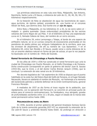 breve historia del ferrocarril de nicaragua
© manfut.org
136 | agosto 2022 | edición 172 editor@temasnicas.net | rtn
Las primitivas estaciones en esta ruta eran Rota, Malpaisillo, San Antonio,
Ranchería, Santa Lucía y El Sauce, a distancia de León de 21, 30, 40, 50, 58 y 72
kilómetros respectivamente.
En la Estación de Rota se abastecían de agua las locomotoras de vapor;
agua purísima, de óptima calidad, procedente de. una fuente en el cercanas
Volcán de Rota, que domina área. Esa fuente era un ojo de agua.
Entre Rota y Malpaisillo, en los kilómetros 21 a 25, la vía corre sobre el -
malpaís- o -piedra quemada- (lavas endurecidas) procedentes de los vecinos
volcanes del Cerro Negro de Las Pilas. Y en el kilómetro 22 hay una espectacular
curva en S, llamada Cabeza de Vaca, del nombre de un cerro cercano.
En el kilómetro 39, entre Larreynaga y Tolapa, al borde de una especie de
anfiteatro natural, se ve un curioso conjunto de excavaciones practicadas en los
paredones de piedra pómez por antiguos trabajadores de la carrilera, para que
les sirviesen de alojamiento. De ahí su nombre de -Los Aposentos-. Y en el
kilómetro 69, entre San Nicolás y El Sauce, puede verse a cierta distancia de la
vía un enorme obelisco natural en forma de pan de azúcar, al que la voz popular
ha bautizado con el nombre de –Peña del Duende.
Ramal ferroviario de Chinandega a Puerto Morazán
En los años de 1934 a 1936 fue construido el ramal ferroviario que unía la
ciudad de Chinandega con Puerto Morazán, en el Golfo Chorotega o de Fonseca.
Dicha construcción correspondió en parte al gobierno del doctor Juan B. Sacasa
(1933-36), que la inició, y al del doctor Carlos Brenes Jarquín (1936), que la
concluyó. La extensión de este ramal era de 30 kilómetros.
Por decreto legislativo de 7 de septiembre de 1936 se dispuso que el puerto
habilitado en la costa Sur del Estero Real del Golfo de Fonseca, en el lugar llamado
Nacascolo, llevara en adelante el nombre de Morazán, -en homenaje a la memoria
del esclarecido patriota y ardiente defensor de la Unión Centroamericana, general
Francisco Morazán.
A mediados de 1937 se dio forma al trazo regular de la población, que
rápidamente, con la operación del Ferrocarril, se convirtió en principal punto de
enlace para el comercio centroamericano. Su fondeadero, muy abrigado, gozaba
de profundidades oscilantes entre 12 y 30 pies, según el estado de la marea este
ramal permaneció activo hasta 1960.
PROLONGACIÓN DEL RAMAL DEL NORTE
En 1940, durante el primer gobierno del general Anastasio Somoza García
(jefe de la tiranía somocista genocida,1937-47) se emprendió la extensión de la
vía León-El Sauce y pretendía llevarla hasta Estelí. Se prolongó en dirección a
 