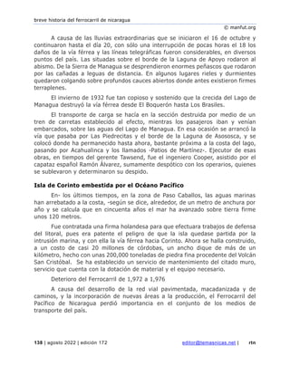 breve historia del ferrocarril de nicaragua
© manfut.org
138 | agosto 2022 | edición 172 editor@temasnicas.net | rtn
A causa de las lluvias extraordinarias que se iniciaron el 16 de octubre y
continuaron hasta el día 20, con sólo una interrupción de pocas horas el 18 los
daños de la vía férrea y las líneas telegráficas fueron considerables, en diversos
puntos del país. Las situadas sobre el borde de la Laguna de Apoyo rodaron al
abismo. De la Sierra de Managua se desprendieron enormes peñascos que rodaron
por las cañadas a leguas de distancia. En algunos lugares rieles y durmientes
quedaron colgando sobre profundos cauces abiertos donde antes existieron firmes
terraplenes.
El invierno de 1932 fue tan copioso y sostenido que la crecida del Lago de
Managua destruyó la vía férrea desde El Boquerón hasta Los Brasiles.
El transporte de carga se hacía en la sección destruida por medio de un
tren de carretas establecido al efecto, mientras los pasajeros iban y venían
embarcados, sobre las aguas del Lago de Managua. En esa ocasión se arrancó la
vía que pasaba por Las Piedrecitas y el borde de la Laguna de Asososca, y se
colocó donde ha permanecido hasta ahora, bastante próxima a la costa del lago,
pasando por Acahualinca y los llamados -Patios de Martínez-. Ejecutor de esas
obras, en tiempos del gerente Tawsend, fue el ingeniero Cooper, asistido por el
capataz español Ramón Álvarez, sumamente despótico con los operarios, quienes
se sublevaron y determinaron su despido.
Isla de Corinto embestida por el Océano Pacífico
En- los últimos tiempos, en la zona de Paso Caballos, las aguas marinas
han arrebatado a la costa, -según se dice, alrededor, de un metro de anchura por
año y se calcula que en cincuenta años el mar ha avanzado sobre tierra firme
unos 120 metros.
Fue contratada una firma holandesa para que efectuara trabajos de defensa
del litoral, pues era patente el peligro de que la isla quedase partida por la
intrusión marina, y con ella la vía férrea hacia Corinto. Ahora se halla construido,
a un costo de casi 20 millones de córdobas, un ancho dique de más de un
kilómetro, hecho con unas 200,000 toneladas de piedra fina procedente del Volcán
San Cristóbal. Se ha establecido un servicio de mantenimiento del citado muro,
servicio que cuenta con la dotación de material y el equipo necesario.
Deterioro del Ferrocarril de 1,972 a 1,976
A causa del desarrollo de la red vial pavimentada, macadanizada y de
caminos, y la incorporación de nuevas áreas a la producción, el Ferrocarril del
Pacífico de Nicaragua perdió importancia en el conjunto de los medios de
transporte del país.
 