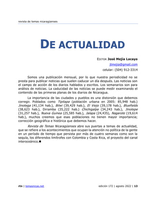 revista de temas nicaragüenses
rtn | temasnicas.net edición 172 | agosto 2022 | 13
DE ACTUALIDAD
EDITOR José Mejía Lacayo
jtmejia@gmail.com
celular: (504) 912-3314
Somos una publicación mensual, por lo que nuestra periodicidad no se
presta para publicar noticias que suelen caducar un día después. Las noticias son
el campo de acción de los diarios hablados y escritos. Los semanarios son para
análisis de noticias. La caducidad de las noticias se puede medir examinando el
contenido de las primeras planas de los diarios de Nicaragua.
La importancia de las ciudades y pueblos es una distorsión que debemos
corregir. Poblados como Tipitapa (población urbana en 2005: 85,948 hab.)
Jinotega (41,134 hab.), Bilwi (39,429 hab.), El Viejo (39,178 hab.), Bluefields
(38,623 hab.), Diriamba (35,222 hab.) Chichigalpa (34,243 hab.), Jinotepe
(31,257 hab.), Nueva Guinea (25,585 hab.), Jalapa (24,435), Nagarote (19,614
hab.), muchos creemos que esas poblaciones no tienen mayor importancia;
corrección geográfica e histórica que debemos hacer.
Revista de Temas Nicaragüenses abre sus puertas a temas de actualidad,
que se refiere a los acontecimientos que ocupan la atención no política de la gente
en un período de tiempo que persista por más de cuatro semanas como son la
sequía, los diferendos limítrofes con Colombia y Costa Rica, el proyecto del canal
interoceánico.◼
 