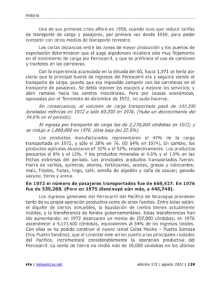 historia
rtn | temasnicas.net edición 172 | agosto 2022 | 139
Una de sus primeras crisis afloró en 1958, cuando tuvo que reducir tarifas
de transporte de carga y pasajeros, por primera vez desde 1950, para poder
competir con otros medios de transporte terrestre.
Las cortas distancias entre las zonas de mayor producción y los puertos de
exportación determinaron que el auge algodonero incidiera sólo muy flojamente
en el movimiento de carga por Ferrocarril, y que se prefiriera el uso de camiones
y tractores en las carreteras.
Con la experiencia acumulada en la década del 60, hacia 1,971 se tenía por
cierto que la principal fuente de ingresos del Ferrocarril era y seguiría siendo el
transporte de carga, puesto que era imposible competir con las carreteras en el
transporte de pasajeros. Se debía reponer los equipos y mejorar los servicios; y
abrir ramales hacia los centros industriales. Pero por causas económicas,
agravadas por el Terremoto de diciembre de 1972, no pudo hacerse.
En consecuencia, el volumen de carga transportada pasó de 107,200
toneladas métricas en 1972 a sólo 69,200 en 1976. (Hubo un decrecimiento del
54.6% en el período).
El ingreso por transporte de carga fue de 2,270,000 córdobas en 1972; y
se redujo a 1,800,000 en 1976. (Una baja del 22.6%).
Los productos manufacturados representaron el 47% de la carga
transportada en 1972, y sólo el 28% en 76. (El 64% en 1974). En cambio, los
productos agrícolas alcanzaron el’ 32% y el 52%, respectivamente. Los productos
pecuarios el 8% y el 12%. Y los productos minerales el 4.5% y el 1.9% en las
fechas extremas del período. Los principales productos transportados fueron:
hierro en varillas, químicos, abonos, fertilizantes, aceites, grasas y lubricantes;
maíz, frijoles, frutas, trigo, café, semilla de algodón y caña de azúcar; ganado
vacuno; tierra y arena.
En 1972 el número de pasajeros transportados fue de 669,427. En 1976
fue de 539,208. (Pero en 1975 disminuyó aún más, a 446,740).
Los ingresos generales del Ferrocarril del Pacífico de Nicaragua provienen
tanto de su propia operación productiva como de otras fuentes. Entre éstas están:
el alquiler de ciertos inmuebles, la liquidación de ciertos bienes actualmente
inútiles, y la transferencia de fondos gubernamentales. Estas transferencias han
ido aumentando: en 1972 alcanzaron un monto de 207,000 córdobas; en 1976
ascendieron a 4,177,600 córdobas, equivalentes al 54% de los ingresos totales.
Con ellas se ha podido construir el nuevo ramal Ceiba Mocha – Puerto Somoza
(hoy Puerto Sandino), que el conectar este activo puerto a las principales ciudades
del Pacífico, incrementará considerablemente la operación productiva del
Ferrocarril. La venta de hierro no rindió más de 10,000 córdobas en los últimos
 