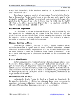 breve historia del ferrocarril de nicaragua
© manfut.org
140 | agosto 2022 | edición 172 editor@temasnicas.net | rtn
cuatro años. El producto de los alquileres ascendió de 116,000 córdobas en 1,
972 a 331,000 en 1976.
Con ellas se ha podido construir el nuevo ramal ferroviario Ceiba Mocha-
Puerto Somoza hoy Puerto Sandino), que al conectar este activo puerto a las
principales ciudades del Pacífico, incrementará considerablemente la operación
productiva del Ferrocarril. La venta de hierro viejo no rindió más de 10,000
córdobas en los últimos cuatro años. El producto de los alquileres ascendió de
116,000 córdobas en 1972 a 331,000 en 1976.
Construcción de puentes
Los cambios en el drenaje de extensas áreas en la zona Occidental del país
han aumentado las corrientes en los cruces de la línea férrea. Se creó una
situación crítica, por cuanto en la época lluviosa las avenidas obstruían y destruían
los puentes, causando graves pérdidas y atrasos. Fue necesario y urgente
aumentar la capacidad de drenaje de los puentes.
Línea de San Blas-La Flores
Entre Masaya y Granada, cerca de Las Flores, y debido a cambios en las
corrientes de la zona, el soporte de la vía férrea había sido erosionado. Contra la
alternativa de construir obras de protección de la vía existente se escogió hacer
un nuevo trazo de la línea, por razones de orden técnico y económico. Con el
trazo actual está asegurada la continuidad de la línea aun en los inviernos más
copiosos.
Nuevas adquisiciones
Se han dado pasos encaminados a la compra de nuevo equipo rodante como
locomotoras diésel, vagones, góndolas, jaulas y plataformas. Se compró equipo
para movilizar carga en los puertos y estaciones, como grúas y montacargas. Y
se han adquirido nuevas herramientas para talleres y cuadrillas de mantenimiento.
Adquisición muy importante fue la de rieles en Estados Unidos, para reemplazar
los más viejos o gastados. Los nuevos pesan 65 libras por yarda, mientras que los
viejos son de sólo 40 libras.
Entrenamiento de personal
La Fundación Getulio Vargas, del Brasil, y la Escuela de Capacitación de
Ferrocarriles Nacionales de México han otorgado becas para entrenamiento
especial; y hacia esas instituciones han sido enviados jefes de área, oficinistas y
obreros del Ferrocarril de Nicaragua para mejorar su capacitación.
 