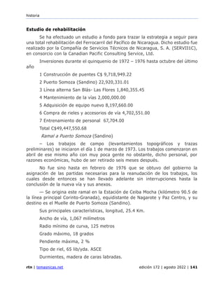 historia
rtn | temasnicas.net edición 172 | agosto 2022 | 141
Estudio de rehabilitación
Se ha efectuado un estudio a fondo para trazar la estrategia a seguir para
una total rehabilitación del Ferrocarril del Pacífico de Nicaragua. Dicho estudio fue
realizado por la Compañía de Servicios Técnicos de Nicaragua, S. A. (SERVII1C),
en consorcio con la Canadian Pacific Consulting Service, Ltd.
Inversiones durante el quinquenio de 1972 – 1976 hasta octubre del último
año
1 Construcción de puentes C$ 9,718,949.22
2 Puerto Somoza (Sandino) 22,920,331.01
3 Línea alterna San Blás- Las Flores 1,840,355.45
4 Mantenimiento de la vías 2,000,000.00
5 Adquisición de equipo nuevo 8,197,660.00
6 Compra de rieles y accesorios de vía 4,702,551.00
7 Entrenamiento de personal 67,704.00
Total C$49,447,550.68
Ramal a Puerto Somoza (Sandino)
– Los trabajos de campo (levantamientos topográficos y trazas
preliminares) se iniciaron el día 1 de marzo de 1973. Los trabajos comenzaron en
abril de ese mismo año con muy poca gente no obstante, dicho personal, por
razones económicas, hubo de ser retirado seis meses después.
No fue sino hasta en febrero de 1976 que se obtuvo del gobierno la
asignación de las partidas necesarias para la reanudación de los trabajos, los
cuales desde entonces se han llevado adelante sin interrupciones hasta la
conclusión de la nueva vía y sus anexos.
— Se origina este ramal en la Estación de Ceiba Mocha (kilómetro 90.5 de
la línea principal Corinto-Granada), equidistante de Nagarote y Paz Centro, y su
destino es el Muelle de Puerto Somoza (Sandino).
Sus principales características, longitud, 25.4 Km.
Ancho de vía, 1,067 milímetros
Radio mínimo de curva, 125 metros
Grado máximo, 18 grados
Pendiente máxima, 2 %
Tipo de riel, 65 lib/yda. ASCE
Durmientes, madera de caras labradas.
 