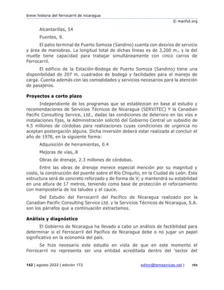 breve historia del ferrocarril de nicaragua
© manfut.org
142 | agosto 2022 | edición 172 editor@temasnicas.net | rtn
Alcantarillas, 54
Puentes, 9.
El patio terminal de Puerto Somoza (Sandino) cuenta con desvíos de servicio
y área de maniobras. La longitud total de dichas líneas es de 3,200 m., y la del
muelle tiene capacidad para trabajar simultáneamente con cinco carros de
Ferrocarril.
El edificio de la Estación-Bodega de Puerto Somoza (Sandino) tiene una
disponibilidad de 207 m. cuadrados de bodega y facilidades para el manejo de
carga. Cuenta además con las comodidades y servicios necesarios para la atención
de pasajeros.
Proyectos a corto plazo
Independiente de los programas que se establezcan en base al estudio y
recomendaciones de Servicios Técnicos de Nicaragua (SERVITEC) Y la Canadian
Pacific Consulting Service, Ltd., dadas las condiciones de deterioro en las vías e
instalaciones fijas, la Administración solicitó del Gobierno Central un subsidio de
4.5 millones de córdobas para realizaciones cuyas condiciones de urgencia no
aceptan postergación alguna. Dicha inversión deberá estar realizada al concluir el
año de 1978, en la siguiente forma:
Adquisición de herramientas, 0.4
Mejoras de vías,.8
Obras de drenaje, 2.3 millones de córdobas.
Entre las obras de drenaje merece especial mención por su magnitud y
costo, la construcción del puente sobre el Río Chiquito, en la Ciudad de León. Esta
estructura será de concreto reforzado y de forma de V; y mantendrá su estabilidad
en una altura de 17 metros, teniendo como base de protección el reforzamiento
con mampostería de los taludes y el cauce.
Del Estudio del Ferrocarril del Pacífico de Nicaragua realizado por la
Canadian Pacific Consulting Service Ltd. y la Servicios Técnicos de Nicaragua, S.A.
son los párrafos que a continuación extractamos.
Análisis y diagnóstico
El Gobierno de Nicaragua ha llevado a cabo un análisis de factibilidad para
determinar si el Ferrocarril del Pacífico de Nicaragua debe o no jugar un papel
significativo en la economía del país.
Se hizo necesario este estudio en vista de que en este momento el
Ferrocarril no representa ser una entidad acreditada dentro del ‘sector del
 