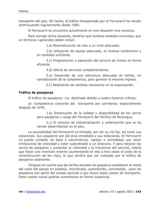 historia
rtn | temasnicas.net edición 172 | agosto 2022 | 143
transporte del país. De hecho, el tráfico transportado por el Ferrocarril ha venido
disminuyendo regularmente desde 1960.
El Ferrocarril se encuentra actualmente en una situación muy precaria.
Para corregir dicha situación, tendrían que tomarse medidas concretas, que
en términos «generales deben incluir:
1.a) Reconstrucción de vías a un nivel adecuado.
2.b) Utilización de equipo adecuado, en buenas condiciones y
en cantidad suficiente.
3.c) Programación y operación del servicio de trenes en forma
eficiente.
4.d) Oferta de servicios complementarios.
5.e) Desarrollo de una estructura adecuada de tarifas, en
consideración de la competencia, para generar el máximo ingreso.
6.f) Realización de cambios necesarios en la organización.
Tráfico de pasajeros
El tráfico de pasajeros: -ha -declinado debido a cuatro factores críticos:
a)- Competencia creciente del transporte por carreteras; especialmente
después de 1970.
1.b) Disminución de la calidad y disponibilidad de los carros
para pasajeros y carga del Ferrocarril del Pacífico de Nicaragua.
2.c) El proceso de industrialización y urbanización que se ha
venido desarrollando en el país.
La accesibilidad del Ferrocarril es limitada, por ser su vía fija, así como sus
estaciones. Sus pasajeros son del área inmediata a sus estaciones. El Ferrocarril
no puede competir en base a conveniencia, rapidez o comodidad, por tener
limitaciones de velocidad y estar subordinado a un itinerario. Y para mejorar los
carros de pasajeros y aumentar la velocidad y la frecuencia del servicio, habría
que hacer una inversión enorme (aumentando en dos o tres veces el costo de la
reconstrucción de las vías), lo que tendría que ser costeado por el tráfico de
pasajeros solamente.
Téngase en cuenta que las tarifas actuales de pasajeros establecen la mitad
del costo del pasaje en autobús, microbuses, automóviles, camionetas, pues los
pasajeros son gente del campo agrícola a que busca bajos costos de transporte.
Estos costos nunca podrían aumentarse en forma sustancial.
 