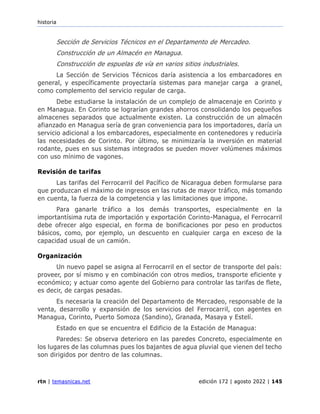 historia
rtn | temasnicas.net edición 172 | agosto 2022 | 145
Sección de Servicios Técnicos en el Departamento de Mercadeo.
Construcción de un Almacén en Managua.
Construcción de espuelas de vía en varios sitios industriales.
La Sección de Servicios Técnicos daría asistencia a los embarcadores en
general, y específicamente proyectaría sistemas para manejar carga a granel,
como complemento del servicio regular de carga.
Debe estudiarse la instalación de un complejo de almacenaje en Corinto y
en Managua. En Corinto se lograrían grandes ahorros consolidando los pequeños
almacenes separados que actualmente existen. La construcción de un almacén
afianzado en Managua sería de gran conveniencia para los importadores, daría un
servicio adicional a los embarcadores, especialmente en contenedores y reduciría
las necesidades de Corinto. Por último, se minimizaría la inversión en material
rodante, pues en sus sistemas integrados se pueden mover volúmenes máximos
con uso mínimo de vagones.
Revisión de tarifas
Las tarifas del Ferrocarril del Pacífico de Nicaragua deben formularse para
que produzcan el máximo de ingresos en las rutas de mayor tráfico, más tomando
en cuenta, la fuerza de la competencia y las limitaciones que impone.
Para ganarle tráfico a los demás transportes, especialmente en la
importantísima ruta de importación y exportación Corinto-Managua, el Ferrocarril
debe ofrecer algo especial, en forma de bonificaciones por peso en productos
básicos, como, por ejemplo, un descuento en cualquier carga en exceso de la
capacidad usual de un camión.
Organización
Un nuevo papel se asigna al Ferrocarril en el sector de transporte del país:
proveer, por sí mismo y en combinación con otros medios, transporte eficiente y
económico; y actuar como agente del Gobierno para controlar las tarifas de flete,
es decir, de cargas pesadas.
Es necesaria la creación del Departamento de Mercadeo, responsable de la
venta, desarrollo y expansión de los servicios del Ferrocarril, con agentes en
Managua, Corinto, Puerto Somoza (Sandino), Granada, Masaya y Estelí.
Estado en que se encuentra el Edificio de la Estación de Managua:
Paredes: Se observa deterioro en las paredes Concreto, especialmente en
los lugares de las columnas pues los bajantes de agua pluvial que vienen del techo
son dirigidos por dentro de las columnas.
 