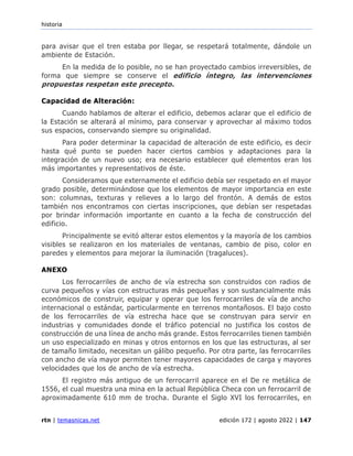 historia
rtn | temasnicas.net edición 172 | agosto 2022 | 147
para avisar que el tren estaba por llegar, se respetará totalmente, dándole un
ambiente de Estación.
En la medida de lo posible, no se han proyectado cambios irreversibles, de
forma que siempre se conserve el edificio íntegro, las intervenciones
propuestas respetan este precepto.
Capacidad de Alteración:
Cuando hablamos de alterar el edificio, debemos aclarar que el edificio de
la Estación se alterará al mínimo, para conservar y aprovechar al máximo todos
sus espacios, conservando siempre su originalidad.
Para poder determinar la capacidad de alteración de este edificio, es decir
hasta qué punto se pueden hacer ciertos cambios y adaptaciones para la
integración de un nuevo uso; era necesario establecer qué elementos eran los
más importantes y representativos de éste.
Consideramos que externamente el edificio debía ser respetado en el mayor
grado posible, determinándose que los elementos de mayor importancia en este
son: columnas, texturas y relieves a lo largo del frontón. A demás de estos
también nos encontramos con ciertas inscripciones, que debían ser respetadas
por brindar información importante en cuanto a la fecha de construcción del
edificio.
Principalmente se evitó alterar estos elementos y la mayoría de los cambios
visibles se realizaron en los materiales de ventanas, cambio de piso, color en
paredes y elementos para mejorar la iluminación (tragaluces).
ANEXO
Los ferrocarriles de ancho de vía estrecha son construidos con radios de
curva pequeños y vías con estructuras más pequeñas y son sustancialmente más
económicos de construir, equipar y operar que los ferrocarriles de vía de ancho
internacional o estándar, particularmente en terrenos montañosos. El bajo costo
de los ferrocarriles de vía estrecha hace que se construyan para servir en
industrias y comunidades donde el tráfico potencial no justifica los costos de
construcción de una línea de ancho más grande. Estos ferrocarriles tienen también
un uso especializado en minas y otros entornos en los que las estructuras, al ser
de tamaño limitado, necesitan un gálibo pequeño. Por otra parte, las ferrocarriles
con ancho de vía mayor permiten tener mayores capacidades de carga y mayores
velocidades que los de ancho de vía estrecha.
El registro más antiguo de un ferrocarril aparece en el De re metálica de
1556, el cual muestra una mina en la actual República Checa con un ferrocarril de
aproximadamente 610 mm de trocha. Durante el Siglo XVI los ferrocarriles, en
 