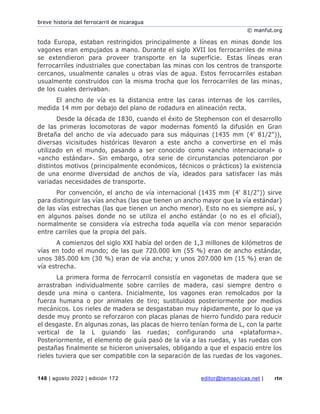 breve historia del ferrocarril de nicaragua
© manfut.org
148 | agosto 2022 | edición 172 editor@temasnicas.net | rtn
toda Europa, estaban restringidos principalmente a líneas en minas donde los
vagones eran empujados a mano. Durante el siglo XVII los ferrocarriles de mina
se extendieron para proveer transporte en la superficie. Estas líneas eran
ferrocarriles industriales que conectaban las minas con los centros de transporte
cercanos, usualmente canales u otras vías de agua. Estos ferrocarriles estaban
usualmente construidos con la misma trocha que los ferrocarriles de las minas,
de los cuales derivaban.
El ancho de vía es la distancia entre las caras internas de los carriles,
medida 14 mm por debajo del plano de rodadura en alineación recta.
Desde la década de 1830, cuando el éxito de Stephenson con el desarrollo
de las primeras locomotoras de vapor modernas fomentó la difusión en Gran
Bretaña del ancho de vía adecuado para sus máquinas (1435 mm (4' 81/2")),
diversas vicisitudes históricas llevaron a este ancho a convertirse en el más
utilizado en el mundo, pasando a ser conocido como «ancho internacional» o
«ancho estándar». Sin embargo, otra serie de circunstancias potenciaron por
distintos motivos (principalmente económicos, técnicos o prácticos) la existencia
de una enorme diversidad de anchos de vía, ideados para satisfacer las más
variadas necesidades de transporte.
Por convención, el ancho de vía internacional (1435 mm (4' 81/2")) sirve
para distinguir las vías anchas (las que tienen un ancho mayor que la vía estándar)
de las vías estrechas (las que tienen un ancho menor). Esto no es siempre así, y
en algunos países donde no se utiliza el ancho estándar (o no es el oficial),
normalmente se considera vía estrecha toda aquella vía con menor separación
entre carriles que la propia del país.
A comienzos del siglo XXI había del orden de 1,3 millones de kilómetros de
vías en todo el mundo; de las que 720.000 km (55 %) eran de ancho estándar,
unos 385.000 km (30 %) eran de vía ancha; y unos 207.000 km (15 %) eran de
vía estrecha.
La primera forma de ferrocarril consistía en vagonetas de madera que se
arrastraban individualmente sobre carriles de madera, casi siempre dentro o
desde una mina o cantera. Inicialmente, los vagones eran remolcados por la
fuerza humana o por animales de tiro; sustituidos posteriormente por medios
mecánicos. Los rieles de madera se desgastaban muy rápidamente, por lo que ya
desde muy pronto se reforzaron con placas planas de hierro fundido para reducir
el desgaste. En algunas zonas, las placas de hierro tenían forma de L, con la parte
vertical de la L guiando las ruedas; configurando una «plataforma».
Posteriormente, el elemento de guía pasó de la vía a las ruedas, y las ruedas con
pestañas finalmente se hicieron universales, obligando a que el espacio entre los
rieles tuviera que ser compatible con la separación de las ruedas de los vagones.
 