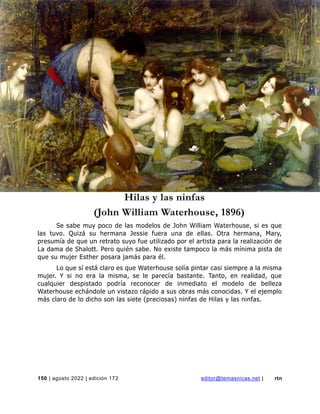 revista de temas nicaragüenses
150 | agosto 2022 | edición 172 editor@temasnicas.net | rtn
Hilas y las ninfas
(John William Waterhouse, 1896)
Se sabe muy poco de las modelos de John William Waterhouse, si es que
las tuvo. Quizá su hermana Jessie fuera una de ellas. Otra hermana, Mary,
presumía de que un retrato suyo fue utilizado por el artista para la realización de
La dama de Shalott. Pero quién sabe. No existe tampoco la más mínima pista de
que su mujer Esther posara jamás para él.
Lo que sí está claro es que Waterhouse solía pintar casi siempre a la misma
mujer. Y si no era la misma, se le parecía bastante. Tanto, en realidad, que
cualquier despistado podría reconocer de inmediato el modelo de belleza
Waterhouse echándole un vistazo rápido a sus obras más conocidas. Y el ejemplo
más claro de lo dicho son las siete (preciosas) ninfas de Hilas y las ninfas.
 