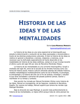revista de temas nicaragüenses
rtn | temasnicas.net edición 172 | agosto 2022 | 151
HISTORIA DE LAS
IDEAS Y DE LAS
MENTALIDADES
EDITOR LIGIA MADRIGAL MENDIETA
ligiamadrigal@hotmail.com
La historia de las ideas es una rama especial de la historiografía que
estudia la determinación y evolución de las ideas expresadas o reconstruibles a
través de las distintas producciones culturales. Si bien la historia de las ideas es
relativa en general a disciplinas y ciencias, religiones y creencias, es de
reconocer que ha disfrutado especialmente de fuerte desarrollo en las
modalidades de historia de las ideas estéticas, campo en el que irrumpe durante
el último cuarto del siglo XIX por obra de Marcelino Menéndez Pelayo.
La historia de las mentalidades es una corriente historiográfica. Surgió a
mediados del siglo XX, entró de la escuela de los Annales francesa como una
forma de historia social, historia cultural utilizando además del método histórico,
modelos metodológicos multidisciplinares como los de la filosofía, la psicología,
la antropología y la historia del arte con el fin de analizar, investigar y estudiar
lo que otras sociedades o personas del pasado pudieron pensar, razonar y
manifestar en su tiempo y contexto.
Esta sección fue iniciada por Manuel Fernández Vílchez como historia de
las Ideas. Manuel es nicaragüense, de las Segovias, residente en Barcelona,
España. Por razones de trabajo, Manuel sugierió que tomara las riendas Liga
Madrigal Mendieta.
Bajo la dirección de Ligia Madrigal, la sección trata preferentemente la
historia de las mentalidades, un tópico difícil porque trata de cómo piensan los
 