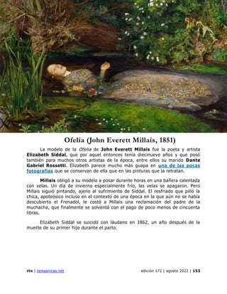 presentación de la sección
rtn | temasnicas.net edición 172 | agosto 2022 | 153
Ofelia (John Everett Millais, 1851)
La modelo de la Ofelia de John Everett Millais fue la poeta y artista
Elizabeth Siddal, que por aquel entonces tenía diecinueve años y que posó
también para muchos otros artistas de la época, entre ellos su marido Dante
Gabriel Rossetti. Elizabeth parece mucho más guapa en una de las pocas
fotografías que se conservan de ella que en las pinturas que la retratan.
Millais obligó a su modelo a posar durante horas en una bañera calentada
con velas. Un día de invierno especialmente frío, las velas se apagaron. Pero
Millais siguió pintando, ajeno al sufrimiento de Siddal. El resfriado que pilló la
chica, apoteósico incluso en el contexto de una época en la que aún no se había
descubierto el Frenadol, le costó a Millais una reclamación del padre de la
muchacha, que finalmente se solventó con el pago de poco menos de cincuenta
libras.
Elizabeth Siddal se suicidó con láudano en 1862, un año después de la
muerte de su primer hijo durante el parto.
 