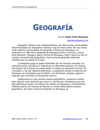 revista de temas nicaragüenses
154 | agosto 2022 | edición 172 editor@temasnicas.net | rtn
GEOGRAFÍA
EDITOR Jaime Incer Barquero
incerjaime@gmail.com
Geografía e Historia son complementarias; por ellos muchas universidades
tienen facultades de “Geografía e Historia” bajo el mismo rector. Por esa misma
razón tenemos una Academia de Geografía e Historia de Nicaragua. La
publicación en 1964 de la Geografía de Nicaragua (Terán, Francisco, y Jaime
Incer Barquero. Managua: Banco Central de Nicaragua, 1964), marcó un hito en
nuestros conocimientos geográficos. Fue la primera geografía realmente
científica que se publicó en el país.
La Geografía juega un papel importante por los recursos naturales y la
valoración social, económica y cultural de sus diferentes regiones. En ninguna
otra sección de la Revista se puede valorar y sopesar la importancia de los 153
municipios, y las dos regiones autónomas. La geografía estudia la superficie de
Nicaragua, las sociedades que la habitan y los territorios, paisajes, lugares o
regiones, que la forman al relacionarse entre sí.
Publicaremos en esta sección ensayos geográficos; escasos en nuestro
país; algunas veces tenemos que recurrir a escritos por extranjeros para sulir
esta deficiencia nuestra. El Instituto de Historia de Nicaragua y Centroamérica
(IHNCA) publica una frevista de historia; la revista WANI publica ensayos
geográficos. No existe revista de Geografía en Nicaragua. ■
 