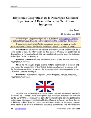 geografía
rtn | temasnicas.net edición 172 | agosto 2022 | 155
Divisiones Geográficas de la Nicaragua Colonial:
Impactos en el Desarrollo de los Territorios
Indígenas
Jose Tawney
20 de febrero de 2018
Traduicido por Google del inglés de la publicación Geographical Divisions
of Colonial Nicaragua: Impacts on Development in the Indigenous Territories.
El documento original confunde nahuas con aztecas y mayas, y comte
otros errores de nombre, que hemos tratado fe corregir con notas al calce.
Resumen: un análisis de la historia precolonial, de la colonización de la
costa oeste y este, la intervención de los Estados Unidos, los problemas de
desarrollo, y la revolución Sandinista para explicar el impacto sobre los indígenas
de la Costa Caribe de Nicaragua.
Palabras claves: Regiones Autónomas, Reino Unido, Nahuas, Misquitos,
Mayangnas, Garífunas.
Absract: An analysis of pre-colonial history, colonization of the west and
east coast, the intervention of the United States, development problems, and
the Sandinista revolution to explain the impact on the indigenous people of the
Caribbean Coast of Nicaragua.
Keywords: Autonomous Regions, United Kingdom, Nahuas, Misquitos,
Mayangnas, Garifunas.
La costa este de Nicaragua se divide en dos regiones autónomas, la Región
Autónoma de la Costa Caribe Norte (RACCN) y la Región Autónoma de la Costa
Caribe Sur (RACCS). Juntos, sirven como territorio soberano para las poblaciones
indígenas de Nicaragua, incluidos los Miskitu, Mayangna, Rama y garífuna. Juntas,
la RACCN y la RACCS son las partes más subdesarrolladas de Nicaragua, en gran
parte debido a las escasas inversiones sociales y económicas, una infraestructura
 