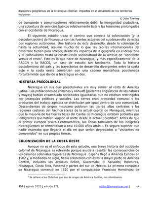 divisiones geográficas de la nicaragua colonial: impactos en el desarrollo de los territorios
indígenas
© Jose Tawney
156 | agosto 2022 | edición 172 editor@temasnicas.net | rtn
de transporte y comunicaciones relativamente débil, la inseguridad ciudadana,
una cobertura de servicios básicos relativamente baja y las tensiones prolongadas
con el occidente de Nicaragua.
El siguiente estudio traza el camino que conecta la colonización (y la
descolonización) de Nicaragua con las fuentes actuales del subdesarrollo de estas
dos regiones autónomas. Una historia de este desarrollo, desde la colonización
hasta la actualidad, resume mucho de lo que las teorías internacionales del
desarrollo tienen para ofrecer, desde los impactos de la geografía en el desarrollo
y el colonialismo hasta la construcción sociocultural de la actitud de “occidente
versus el resto”. Esto es lo que hace de Nicaragua, y más específicamente de la
RACCN y la RACCS, un caso de estudio tan fascinante. Toda la historia
poscolombina del país y las trayectorias de desarrollo divergentes entre la costa
este y la costa oeste comienzan con una cadena montañosa posicionada
fortuitamente que divide a Nicaragua en dos.
HISTORIA PRECOLONIAL
Nicaragua en sus días precoloniales era muy similar al resto de América
Latina. Las poblaciones de chibchas y náhuatl (parientes lingüísticos de los nahuas
y mayas) habían ensamblado sociedades igualitarias que no estaban restringidas
por jerarquías políticas y sociales. Las tierras eran propiedad comunal y los
productos del trabajo agrícola se distribuían por igual dentro de una comunidad.
Descendientes de origen mexicano poblaron las tierras altas centrales y las
regiones costeras del Pacífico (cerca de la actual capital de Managua), mientras
que la mayoría de las tierras bajas del Caribe de Nicaragua estaban pobladas por
inmigrantes que habían viajado al norte desde la actual Colombia4. Antes de que
el primer europeo pisara Centroamérica, las líneas familiares de los indígenas
nicaragüenses se remontaban a casi 10.000 años atrás... Es seguro suponer que
nadie esperaba que llegaría el día en que serían degradados a "visitantes no
bienvenidos" en sus propias tierras.
COLONIZACIÓN DE LA COSTA OESTE
Aunque no es el enfoque de este estudio, una breve historia del occidente
colonial de Nicaragua es relevante porque ayuda a resaltar las consecuencias de
los caminos coloniales bipolares de Nicaragua. España llegó a América Central en
1502 y, a mediados de siglo, había colonizado con éxito la mayor parte de América
Central, incluidos los actuales Belice, Guatemala, El Salvador, Honduras,
Nicaragua, Costa Rica, Panamá y partes del sur de México. La primera conquista
de Nicaragua comenzó en 1520 por el conquistador Francisco Hernández de
4
Se refiere a los Chibchas que son de origen de América Central, no colombianos.
 