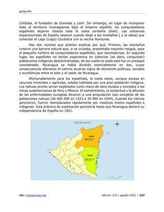 geografía
rtn | temasnicas.net edición 172 | agosto 2022 | 157
Córdoba, el fundador de Granada y León. Sin embargo, en lugar de incorporar
todo el territorio nicaragüense bajo el Imperio español, los conquistadores
españoles dejaron intacta toda la costa caribeña (este). Los esfuerzos
expansionistas de España cesaron cuando llegó a las montañas [ y la selva] que
conectan el Lago (Lago) Cocibolca con la vecina Honduras.
Hay dos razones que podrían explicar por qué. Primero, las montañas
crearon una barrera natural que, si se cruzaba, presentaba mayores riesgos, para
el pequeño número de conquistadores españoles, que recompensas. En segundo
lugar, los españoles no tenían experiencia en colonizar (es decir, conquistar)
poblaciones indígenas descentralizadas, de las cuales la costa este fue un presagio
considerable. Nicaragua se había dividido esencialmente en dos, cuyas
consecuencias allanaron el camino durante siglos de divisiones políticas, sociales
y económicas entre el este y el oeste de Nicaragua.
Afortunadamente para los españoles, la costa oeste, aunque escasa en
recursos minerales y agrícolas, estaba habitada por una gran población indígena.
Los nahuas pronto serían explotados como mano de obra esclava y enviados a las
minas sudamericanas de Perú y México. El sometimiento, la esclavitud y la difusión
de las enfermedades europeas llevaron a una aniquilación casi completa de las
poblaciones nahuas (de 600 000 en 1523 a 30 000 en 1544). Cuando los nativos
perecieron, fueron reemplazados rápidamente por mestizos mixtos españoles e
indígenas. Esta práctica de explotación persistiría hasta que Nicaragua declaró su
independencia de España en 1821.
 