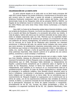 divisiones geográficas de la nicaragua colonial: impactos en el desarrollo de los territorios
indígenas
© Jose Tawney
158 | agosto 2022 | edición 172 editor@temasnicas.net | rtn
COLONIZACIÓN DE LA COSTA ESTE
El vacío colonial dejado en la costa este no se llenó hasta principios del
siglo XVII cuando llegaron los piratas británicos y transformaron el territorio para
que sirviera como su naval base y puerta de entrada a Latinoamérica. Los
británicos finalmente reclamaron toda la región costera del Caribe, más tarde
denominada Costa de los Mosquitos (sitio de las actuales RACCN y RACCS). La
llegada de los británicos marcó el comienzo de una relación de dos siglos entre
los indios Miskitu (así como otras tribus indias menos numerosas) y el Imperio
Británico.
Para 1687, la Costa de los Mosquitos estaba bajo el dominio británico, junto
con la Bahía de Honduras y Panamá, y se formó una alianza anglo-miskitu después
de la creación del Reino de Mosquitia y la coronación del primer rey miskitu. A
vista de pájaro, habría sido obvio que los caminos coloniales de las costas este y
oeste se estaban separando cada vez más. Mientras que los españoles habían
creado un bullicioso mercado de esclavos que condujo a la evisceración de toda
una población de nativos nicaragüenses, los británicos aprovecharon el entorno
rico en recursos de la Costa de los Mosquitos para aumentar sus intereses
económicos. A diferencia del este, los nativos fueron tratados más como socios
que como esclavos. Se establecieron relaciones comerciales entre los miskitos y
los británicos que incluían el intercambio de protección militar y diplomática por
caoba, oro, caucho, tortugas y lucha de guerrillas para reprimir la invasión de
otras potencias imperiales. Esta relación culminó en la génesis de una cultura
política, económica y social compleja y multiétnica.
La relación de esta forma se prolongó durante casi un siglo y medio, hasta
que Gran Bretaña, deseosa de afianzarse de forma permanente en la región,
reconoció formalmente al Reino Mosquito como un estado independiente en 1837
(Recordemos que en 1838, Nicaragua había declarado su independencia de
España y posteriormente compitieron por la soberanía sobre el régimen de la
Costa de los Mosquitos). Aunque el Reino fue reconocido como un estado
independiente, Gran Bretaña no se involucró en un reconocimiento total de la
autodeterminación indígena. En lugar de ofrecer independencia y otorgar títulos
de propiedad a la población indígena, Gran Bretaña ofreció derechos sobre la
tierra a leñadores, comerciantes y empresarios, extendiendo y exacerbando la
lucha indígena por la soberanía en su tierra natal. No es coincidencia que el
reconocimiento de Mosquito Kingdom se superpusiera con la disminución de la
oferta de caoba, una de las exportaciones británicas más rentables de América
Central, en Belice. La presencia renovada de Gran Bretaña inspiró la introducción
de la participación extranjera en forma de capital financiero e inmigración,
principalmente de los EE. UU., Europa, las Indias Occidentales y China. En
respuesta a la expansión territorial de los EE. UU. (Destino Manifiesto), Gran
 