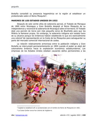 geografía
rtn | temasnicas.net edición 172 | agosto 2022 | 159
Bretaña consolidó su presencia hegemónica en la región al establecer un
protectorado sobre el Reino Mosquito5.
MARINES DE LOS ESTADOS UNIDOS EN 1932
Después de solo veinte años de soberanía parcial, el Tratado de Managua
de 1860 entre Nicaragua y Gran Bretaña despojó al Reino Mosquito de su
independencia y reconoció la soberanía de Nicaragua sobre el territorio. El Tratado
dejó una porción de tierra aún más pequeña cerca de Bluefields para que los
Miskitu la llamaran propia. Sin embargo, la soberanía indígena aún estaba fuera
de su alcance porque los británicos habían establecido lo que era esencialmente
una colonia6 de representación en la Costa de los Mosquitos para salvaguardar su
parte del mercado comercial internacional de caoba.
La relación relativamente armoniosa entre la población indígena y Gran
Bretaña se interrumpió permanentemente en 1894 cuando el poder se alejó del
colonialismo británico hacia la explotación económica estadounidense. Las
empresas de los Estados Unidos estaban causando daños permanentes a las
5
Inglaterra estableció allí un protectorado con el nombre de Reino de Mosquitia en 1661.
6
La Costa Caribe nunca fue colonia de Inglaterra.
 