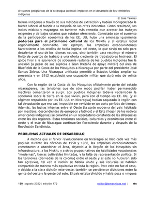 divisiones geográficas de la nicaragua colonial: impactos en el desarrollo de los territorios
indígenas
© Jose Tawney
160 | agosto 2022 | edición 172 editor@temasnicas.net | rtn
tierras indígenas a través de sus métodos de extracción y habían monopolizado la
fuerza laboral al hundir a la mayoría de las otras industrias. Como resultado, los
indios miskitu y mayangna no tuvieron más remedio que aceptar los trabajos
exigentes y de bajos salarios que estaban ofreciendo. Conectado con el aumento
de la participación económica de los EE. UU. hubo una amenaza igualmente
poderosa para el patrimonio cultural de los Miskitu y el estatus racial
regionalmente dominante. Por ejemplo, las empresas estadounidenses
favorecieron a los criollos de habla inglesa del oeste, lo que sirvió no solo para
desalentar el uso de los idiomas nativos, sino también para restringir el número
finito de puestos de trabajo a una oferta creciente de trabajadores foráneos. El
golpe final a la apariencia de soberanía restante de los pueblos indígenas fue la
anexión (a pesar de sus súplicas a Gran Bretaña de apoyo militar) del área de
Bluefields de la Costa de los Mosquitos a Nicaragua por parte del presidente José
Santos Zelaya. Una Nicaragua unificada permitió a Estados Unidos ampliar su
presencia y en 1912 estableció una ocupación militar que duró más de veinte
años.
Con la región de la Costa de los Mosquitos oficialmente parte del estado
nicaragüense, las tensiones que de otro modo podrían haber permanecido
inactivas comenzaron a surgir. Los pueblos indígenas todavía reclamaban la
soberanía sobre la tierra en la que vivían, pero con el tiempo los EE. UU. (y el
régimen respaldado por los EE. UU. en Nicaragua) habían saqueado la región con
tal devastación que era casi imposible ser revivido en un corto período de tiempo.
Además, las luchas internas entre el Oeste (la parte moderna del país habitada
por mestizos, descendientes de europeos y latinos) y el Este (hogar de los nativos
americanos indígenas) se convirtió en un recordatorio constante de las diferencias
entre las dos regiones. Estas tensiones sociales, culturales y económicas entre el
oeste y el este de Nicaragua continuarían floreciendo durante y después de la
Revolución Sandinista.
PROBLEMAS ACTUALES DE DESARROLLO
A medida que el fervor revolucionario en Nicaragua se hizo cada vez más
popular durante las décadas de 1950 y 1960, las empresas estadounidenses
comenzaron a abandonar el área, dejando a la Región de los Mosquitos sin
infraestructura, a los Miskitu y a otros grupos nativos sin habilidades vocacionales
"modernas", tierras cultivables limitadas, y la falta de representación política. Si
las tensiones (derivadas de la colonia) entre el oeste y el este no hubieran sido
tan agresivas, tal vez la nación se habría unido y sus recursos se habrían
compartido de manera más equitativa en toda la región. Pero este no fue el caso,
y debido a la clara división este-oeste, también se percibieron divisiones entre la
gente del oeste y la gente del este. El país estaba dividido y había poca o ninguna
 