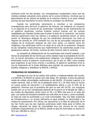 geografía
rtn | temasnicas.net edición 172 | agosto 2022 | 161
confianza entre los dos bandos. Los nicaragüenses occidentales creían que los
miskitos estaban actuando como peones de la corona británica, mientras que la
desconfianza de los nativos se basaba en la creencia intensa (y en gran medida
precisa) de que Occidente no tenía interés en proteger sus derechos.
Cuando los sandinistas comenzaron a movilizar a los campesinos
nicaragüenses para derrocar al gobierno de Somoza, los indígenas no ocuparon
ni un segundo en la mente de los sandinistas. Cansados de las implicaciones de
un gobierno sandinista, muchos miskitos unieron fuerzas con los contras
respaldados por Estados Unidos para frustrar el éxito de la revolución. Las luchas
internas posteriores entre los nativos y el gobierno sandinista fueron un tema
común en Nicaragua después de que los sandinistas derrocaran con éxito al
régimen de Somoza en 1979 (también fue uno de los principales impulsores del
colapso de la revolución después de solo once años). La relación entre los
indígenas y los sandinistas sufrió a lo largo de la vida de la revolución. Ninguna
de las campañas revolucionarias que implementaron los sandinistas ayudó a las
poblaciones nativas. De hecho, muchos de ellos hicieron todo lo contrario.
La campaña de alfabetización de los sandinistas solo enseñó español, y los
títulos de propiedad de las tierras que antes estaban bajo la propiedad de los EE.
UU. no fueron devueltos a las poblaciones indígenas. Los indígenas continuaron
amotinados contra el gobierno revolucionario, por lo que en 1987, como medida
para engendrar la paz entre oriente y occidente, El gobierno sandinista firmó la
Ley de Autonomía de la Costa Atlántica para atender las preocupaciones de los
pueblos indígenas y establecer la RACCN. y RACCS.
PROBLEMAS DE DESARROLLO
Nicaragua es uno de los países más pobres y subdesarrollados del mundo,
y la RACCN y la RACCS se ubican aún más abajo. Por ejemplo, la tasa de pobreza
media de ambas comunidades autónomas es del 68,8%, 10 puntos superior a la
media nacional. Solo el 45% de la población entre 15 y 24 años tiene al menos
un cuarto grado de educación y el analfabetismo afecta a casi el 55% de la
población, mientras que el promedio del país es solo del 24,5%. Las industrias
locales aún no se han reemplazado después de la guerra en la década de 1980, y
los niveles de desempleo varían entre un 50 y un 80% más que en el resto del
país. Los costos de transporte también son más altos en el este y, como resultado,
el costo de vida ha aumentado a un nivel inmanejable. Hay una falta sustancial
de infraestructura y un acceso deficiente al agua potable, la electricidad y los
medios de saneamiento. Por último, las ubicaciones y la falta de aplicación de la
ley han hecho que las dos regiones autónomas estén listas para el tráfico de
drogas, elevando las tasas de criminalidad muy por encima de los niveles
promedio (especialmente en la RACCS, donde la tasa de homicidios se estimó en
42,5 por 100.000 en 2011).
 