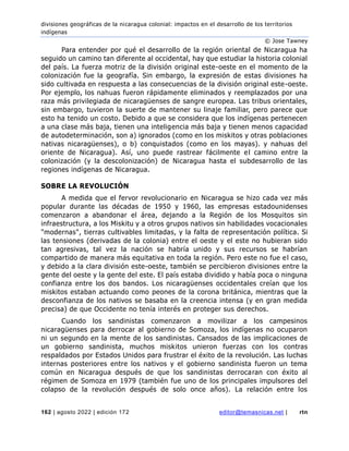 divisiones geográficas de la nicaragua colonial: impactos en el desarrollo de los territorios
indígenas
© Jose Tawney
162 | agosto 2022 | edición 172 editor@temasnicas.net | rtn
Para entender por qué el desarrollo de la región oriental de Nicaragua ha
seguido un camino tan diferente al occidental, hay que estudiar la historia colonial
del país. La fuerza motriz de la división original este-oeste en el momento de la
colonización fue la geografía. Sin embargo, la expresión de estas divisiones ha
sido cultivada en respuesta a las consecuencias de la división original este-oeste.
Por ejemplo, los nahuas fueron rápidamente eliminados y reemplazados por una
raza más privilegiada de nicaragüenses de sangre europea. Las tribus orientales,
sin embargo, tuvieron la suerte de mantener su linaje familiar, pero parece que
esto ha tenido un costo. Debido a que se considera que los indígenas pertenecen
a una clase más baja, tienen una inteligencia más baja y tienen menos capacidad
de autodeterminación, son a) ignorados (como en los miskitos y otras poblaciones
nativas nicaragüenses), o b) conquistados (como en los mayas). y nahuas del
oriente de Nicaragua). Así, uno puede rastrear fácilmente el camino entre la
colonización (y la descolonización) de Nicaragua hasta el subdesarrollo de las
regiones indígenas de Nicaragua.
SOBRE LA REVOLUCIÓN
A medida que el fervor revolucionario en Nicaragua se hizo cada vez más
popular durante las décadas de 1950 y 1960, las empresas estadounidenses
comenzaron a abandonar el área, dejando a la Región de los Mosquitos sin
infraestructura, a los Miskitu y a otros grupos nativos sin habilidades vocacionales
"modernas", tierras cultivables limitadas, y la falta de representación política. Si
las tensiones (derivadas de la colonia) entre el oeste y el este no hubieran sido
tan agresivas, tal vez la nación se habría unido y sus recursos se habrían
compartido de manera más equitativa en toda la región. Pero este no fue el caso,
y debido a la clara división este-oeste, también se percibieron divisiones entre la
gente del oeste y la gente del este. El país estaba dividido y había poca o ninguna
confianza entre los dos bandos. Los nicaragüenses occidentales creían que los
miskitos estaban actuando como peones de la corona británica, mientras que la
desconfianza de los nativos se basaba en la creencia intensa (y en gran medida
precisa) de que Occidente no tenía interés en proteger sus derechos.
Cuando los sandinistas comenzaron a movilizar a los campesinos
nicaragüenses para derrocar al gobierno de Somoza, los indígenas no ocuparon
ni un segundo en la mente de los sandinistas. Cansados de las implicaciones de
un gobierno sandinista, muchos miskitos unieron fuerzas con los contras
respaldados por Estados Unidos para frustrar el éxito de la revolución. Las luchas
internas posteriores entre los nativos y el gobierno sandinista fueron un tema
común en Nicaragua después de que los sandinistas derrocaran con éxito al
régimen de Somoza en 1979 (también fue uno de los principales impulsores del
colapso de la revolución después de solo once años). La relación entre los
 