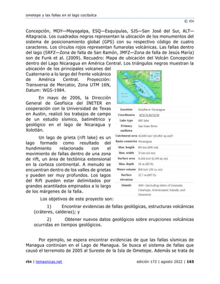 ometepe y las fallas en el lago cocibolca
© rtn
rtn | temasnicas.net edición 172 | agosto 2022 | 165
Concepción, MOY—Moyogalpa, ESQ—Esquipulas, SJS—San José del Sur, ALT—
Altagracia. Los cuadrados negros representan la ubicación de los monumentos del
sistema de posicionamiento global (GPS) con su respectivo código de cuatro
caracteres. Los círculos rojos representan fumarolas volcánicas. Las fallas dentro
del lago (SRFZ—Zona de falla de San Ramón, JMFZ—Zona de falla de Jesús María)
son de Funk et al. (2009). Recuadro: Mapa de ubicación del Volcán Concepción
dentro del Lago Nicaragua en América Central. Los triángulos negros muestran la
ubicación de los principales volcanes del
Cuaternario a lo largo del frente volcánico
de América Central. Proyección:
Transversa de Mercator, Zona UTM 16N,
Datum: WGS-1984.
En mayo de 2006, la Dirección
General de Geofísica del INETER en
cooperación con la Universidad de Texas
en Austin, realizó los trabajos de campo
de un estudio sísmico, batimétrico y
geológico en el lago de Nicaragua y
Xolotlán.
Un lago de grieta (rift lake) es un
lago formado como resultado del
hundimiento relacionado con el
movimiento de fallas dentro de una zona
de rift, un área de tectónica extensional
en la corteza continental. A menudo se
encuentran dentro de los valles de grietas
y pueden ser muy profundos. Los lagos
del Rift pueden estar delimitados por
grandes acantilados empinados a lo largo
de los márgenes de la falla.
Los objetivos de este proyecto son:
1) Encontrar evidencias de fallas geológicas, estructuras volcánicas
(cráteres, calderas); y
2) Obtener nuevos datos geológicos sobre erupciones volcánicas
ocurridas en tiempos geológicos.
Por ejemplo, se espera encontrar evidencias de que las fallas sísmicas de
Managua continúan en el Lago de Managua. Se busca el sistema de fallas que
causó el terremoto de 2005 al Sureste de la Isla de Ometepe. Además se trata de
 