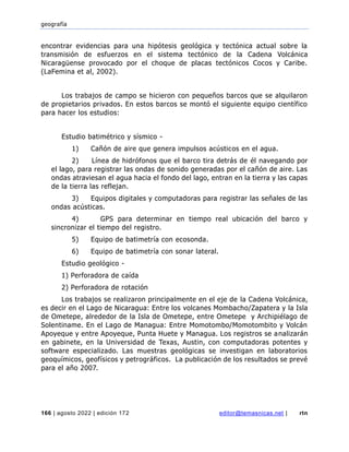 geografía
166 | agosto 2022 | edición 172 editor@temasnicas.net | rtn
encontrar evidencias para una hipótesis geológica y tectónica actual sobre la
transmisión de esfuerzos en el sistema tectónico de la Cadena Volcánica
Nicaragüense provocado por el choque de placas tectónicos Cocos y Caribe.
(LaFemina et al, 2002).
Los trabajos de campo se hicieron con pequeños barcos que se alquilaron
de propietarios privados. En estos barcos se montó el siguiente equipo científico
para hacer los estudios:
Estudio batimétrico y sísmico -
1) Cañón de aire que genera impulsos acústicos en el agua.
2) Línea de hidrófonos que el barco tira detrás de él navegando por
el lago, para registrar las ondas de sonido generadas por el cañón de aire. Las
ondas atraviesan el agua hacia el fondo del lago, entran en la tierra y las capas
de la tierra las reflejan.
3) Equipos digitales y computadoras para registrar las señales de las
ondas acústicas.
4) GPS para determinar en tiempo real ubicación del barco y
sincronizar el tiempo del registro.
5) Equipo de batimetría con ecosonda.
6) Equipo de batimetría con sonar lateral.
Estudio geológico -
1) Perforadora de caída
2) Perforadora de rotación
Los trabajos se realizaron principalmente en el eje de la Cadena Volcánica,
es decir en el Lago de Nicaragua: Entre los volcanes Mombacho/Zapatera y la Isla
de Ometepe, alrededor de la Isla de Ometepe, entre Ometepe y Archipiélago de
Solentiname. En el Lago de Managua: Entre Momotombo/Momotombito y Volcán
Apoyeque y entre Apoyeque, Punta Huete y Managua. Los registros se analizarán
en gabinete, en la Universidad de Texas, Austin, con computadoras potentes y
software especializado. Las muestras geológicas se investigan en laboratorios
geoquímicos, geofísicos y petrográficos. La publicación de los resultados se prevé
para el año 2007.
 
