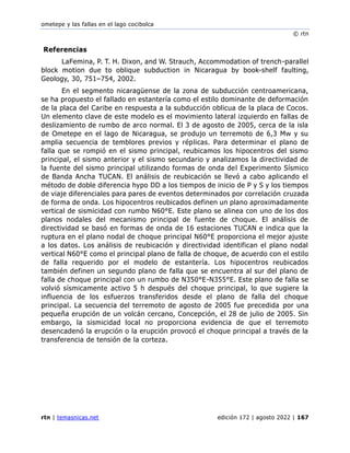 ometepe y las fallas en el lago cocibolca
© rtn
rtn | temasnicas.net edición 172 | agosto 2022 | 167
Referencias
LaFemina, P. T. H. Dixon, and W. Strauch, Accommodation of trench-parallel
block motion due to oblique subduction in Nicaragua by book-shelf faulting,
Geology, 30, 751–754, 2002.
En el segmento nicaragüense de la zona de subducción centroamericana,
se ha propuesto el fallado en estantería como el estilo dominante de deformación
de la placa del Caribe en respuesta a la subducción oblicua de la placa de Cocos.
Un elemento clave de este modelo es el movimiento lateral izquierdo en fallas de
deslizamiento de rumbo de arco normal. El 3 de agosto de 2005, cerca de la isla
de Ometepe en el lago de Nicaragua, se produjo un terremoto de 6,3 Mw y su
amplia secuencia de temblores previos y réplicas. Para determinar el plano de
falla que se rompió en el sismo principal, reubicamos los hipocentros del sismo
principal, el sismo anterior y el sismo secundario y analizamos la directividad de
la fuente del sismo principal utilizando formas de onda del Experimento Sísmico
de Banda Ancha TUCAN. El análisis de reubicación se llevó a cabo aplicando el
método de doble diferencia hypo DD a los tiempos de inicio de P y S y los tiempos
de viaje diferenciales para pares de eventos determinados por correlación cruzada
de forma de onda. Los hipocentros reubicados definen un plano aproximadamente
vertical de sismicidad con rumbo N60°E. Este plano se alinea con uno de los dos
planos nodales del mecanismo principal de fuente de choque. El análisis de
directividad se basó en formas de onda de 16 estaciones TUCAN e indica que la
ruptura en el plano nodal de choque principal N60°E proporciona el mejor ajuste
a los datos. Los análisis de reubicación y directividad identifican el plano nodal
vertical N60°E como el principal plano de falla de choque, de acuerdo con el estilo
de falla requerido por el modelo de estantería. Los hipocentros reubicados
también definen un segundo plano de falla que se encuentra al sur del plano de
falla de choque principal con un rumbo de N350°E-N355°E. Este plano de falla se
volvió sísmicamente activo 5 h después del choque principal, lo que sugiere la
influencia de los esfuerzos transferidos desde el plano de falla del choque
principal. La secuencia del terremoto de agosto de 2005 fue precedida por una
pequeña erupción de un volcán cercano, Concepción, el 28 de julio de 2005. Sin
embargo, la sismicidad local no proporciona evidencia de que el terremoto
desencadenó la erupción o la erupción provocó el choque principal a través de la
transferencia de tensión de la corteza.
 