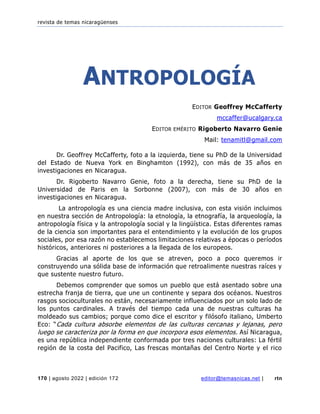 revista de temas nicaragüenses
170 | agosto 2022 | edición 172 editor@temasnicas.net | rtn
ANTROPOLOGÍA
EDITOR Geoffrey McCafferty
mccaffer@ucalgary.ca
EDITOR EMÉRITO Rigoberto Navarro Genie
Mail: tenamitl@gmail.com
Dr. Geoffrey McCafferty, foto a la izquierda, tiene su PhD de la Universidad
del Estado de Nueva York en Binghamton (1992), con más de 35 años en
investigaciones en Nicaragua.
Dr. Rigoberto Navarro Genie, foto a la derecha, tiene su PhD de la
Universidad de Paris en la Sorbonne (2007), con más de 30 años en
investigaciones en Nicaragua.
La antropología es una ciencia madre inclusiva, con esta visión incluimos
en nuestra sección de Antropología: la etnología, la etnografía, la arqueología, la
antropología física y la antropología social y la lingüística. Estas diferentes ramas
de la ciencia son importantes para el entendimiento y la evolución de los grupos
sociales, por esa razón no establecemos limitaciones relativas a épocas o períodos
históricos, anteriores ni posteriores a la llegada de los europeos.
Gracias al aporte de los que se atreven, poco a poco queremos ir
construyendo una sólida base de información que retroalimente nuestras raíces y
que sustente nuestro futuro.
Debemos comprender que somos un pueblo que está asentado sobre una
estrecha franja de tierra, que une un continente y separa dos océanos. Nuestros
rasgos socioculturales no están, necesariamente influenciados por un solo lado de
los puntos cardinales. A través del tiempo cada una de nuestras culturas ha
moldeado sus cambios; porque como dice el escritor y filósofo italiano, Umberto
Eco: “Cada cultura absorbe elementos de las culturas cercanas y lejanas, pero
luego se caracteriza por la forma en que incorpora esos elementos. Así Nicaragua,
es una república independiente conformada por tres naciones culturales: La fértil
región de la costa del Pacifico, Las frescas montañas del Centro Norte y el rico
 