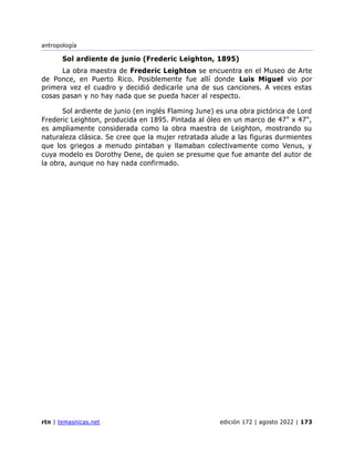 antropología
rtn | temasnicas.net edición 172 | agosto 2022 | 173
Sol ardiente de junio (Frederic Leighton, 1895)
La obra maestra de Frederic Leighton se encuentra en el Museo de Arte
de Ponce, en Puerto Rico. Posiblemente fue allí donde Luis Miguel vio por
primera vez el cuadro y decidió dedicarle una de sus canciones. A veces estas
cosas pasan y no hay nada que se pueda hacer al respecto.
Sol ardiente de junio (en inglés Flaming June) es una obra pictórica de Lord
Frederic Leighton, producida en 1895. Pintada al óleo en un marco de 47" x 47",
es ampliamente considerada como la obra maestra de Leighton, mostrando su
naturaleza clásica. Se cree que la mujer retratada alude a las figuras durmientes
que los griegos a menudo pintaban y llamaban colectivamente como Venus, y
cuya modelo es Dorothy Dene, de quien se presume que fue amante del autor de
la obra, aunque no hay nada confirmado.
 