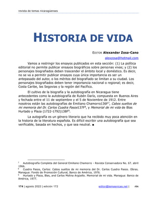 revista de temas nicaragüenses
174 | agosto 2022 | edición 172 editor@temasnicas.net | rtn
HISTORIA DE VIDA
EDITOR Alexander Zosa-Cano
alexzosa@hotmail.com
Vamos a restringir los ensayos publicados en esta sección: (1) La política
editorial no permite publicar ensayos biográficos sobre personas vivas; y (2) los
personajes biografiados deben trascender el ámbito local y doméstico. Es decir,
no se va a permitir publicar ensayos cuya única importancia es ser un
antepasado del autor, o los méritos del biografiado se limitan a su ciudad. Los
personajes biografiados deben tener importancia nacional o regional; es decir,
Costa Caribe, las Segovias y la región del Pacífico.
El cultivo de la biografía y la autobiografía en Nicaragua tiene
antecedentes como la autobiografía de Rubén Darío, compuesta en Buenos Aires
y fechada entre el 11 de septiembre y el 5 de Noviembre de 1912. Entre
nosotros están las autobiografías de Emiliano Chamorro136F7, Cabos sueltos de
mi memoria del Dr. Carlos Cuadra Pasos137F8, y Memorial de mi vida de Blas
Hurtado y Plaza (1722-1792)138F9.
La autografía es un género literario que ha recibido muy poca atención en
la historia de la literatura española. Es difícil escribir una autobiografía que sea
verificable, basada en hechos, y que sea neutral. ■
7
Autobiografía Completa del General Emiliano Chamorro - Revista Conservadora No. 67. abril
1966.
8
Cuadra Pasos, Carlos: Cabos sueltos de mi memoria del Dr. Carlos Cuadra Pasos. Obras.
Managua: Fondo de Promoción Cultural, Banco de América, 1976.
9
Hurtado y Plaza, Blas, and Carlos Molina Argüello. Memorial de mi vida. Managua: Banco de
América, 1977.
 