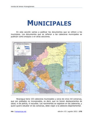 revista de temas nicaragüenses
rtn | temasnicas.net edición 172 | agosto 2022 | 175
MUNICIPALES
En esta sección vamos a publicar los documentos que se refiere a los
municipios. Los documentos que se refieren a las cabeceras municipales se
publican como ensayos o en otras secciones.
Nicaragua tiene 153 cabeceras municipales y cerca de cinco mil comarcas,
que son poblados no incorporados, es decir, que no tienen destacamentos de
salud, ni de policía, ni escuelas. Los nacimientos se registran en las cabeceras, y
quien quiere estudiar en las comarcas, debe viajar a la cabecera departamental.
 