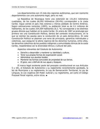 revista de temas nicaragüenses
176 | agosto 2022 | edición 172 editor@temasnicas.net | rtn
Los departamentos son 15 más dos regiones autónomas, que son reamente
departamentos con una autonomía legal, pero no real.
La República de Nicaragua tiene una extensión de 131,811 kilómetros
cuadrados, de los cuales 66,542 kilómetros (50.4%) corresponden a la costa
Caribe. Sigue siendo el país más extenso y menos poblado de Centro América.
Según estimaciones recientes (1993), su población total es de 4.1 millones de
habitantes, de los cuales 254,564 habitantes (6.2. %) corresponde a los distintos
grupos étnicos que habitan en la costa Caribe. En enero de 1987 se promulgó por
primera vez una Constitución Política, dentro del contexto revolucionario, en la
que se sientan las pautas para la conducción de un país democrático. En esta
Constitución Política se plasman una serie de principios, garantías individuales y
colectivas, que aseguran la plena vigencia de los derechos humanos, entre ellos,
los derechos colectivos de los pueblos indígenas y comunidades étnicas de la costa
Caribe, respetándose así la diversidad étnica y cultural del país.
Aspectos relevantes del Estatuto de Autonomía:
• Derecho a desarrollar y mantener su identidad y cultura.
• Tener sus propias formas de organización social.
• Administrar sus asuntos locales.
• Mantener las formas comunales de propiedad de sus tierras.
• El goce, uso y disfrute de sus aguas y bosques.
El marco legal existente parte del precepto constitucional en sus Artículos
5 y 181, el Estatuto de Autonomía y su reglamento recientemente aprobado, la
ley de Municipios y su reglamento, la Ley de Demarcación Territorial, la Ley de
Lenguas, la Ley orgánica del Poder Judicial y su reglamento, así como el Código
Procesal Penal vigente, entre otros. ■
 