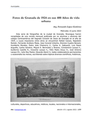 municipales
rtn | temasnicas.net edición 172 | agosto 2022 | 177
Fotos de Granada de 1924 en sus 400 Años de vida
urbana
Arq. Fernando López Gutiérrez
Miércoles 15 junio 2022
Esta serie de fotografías de la ciudad de Granada, Nicaragua fueron
recopiladas de una revista mensual publicada por ex alumnos y alumnos del
colegio Centroamérica del Sagrado Corazón de Jesús de Granada en el año de
1924, y cuyos impulsores entre otros se encuentran Rafael Carazo, Napoleón
Román, Fernando Arellano Mejia, Jose Coronel Urtecho, Dionisio Cuadra Benard,
Humberto Morales, Pedro Jose Chamorro Z., Carlos A. Gabuardi, Luis Pasos
Arguello, Carlos Sandino, Miguel A. Bermúdez y Álvarez, Constantino Lacayo h.,
Guillermo Castillo R., Inocente Lacayo h., Félix Pedro Arauz H., José Antonio
Lacayo Ch., Julio Rey Pastor, Eduardo Alaníz V., todos colaboradores permanentes
u ocasionales los menos, escribiendo sobre tópicos diversos científicos, históricos,
culturales, deportivos, educativos, médicos, locales, nacionales e internacionales,
 
